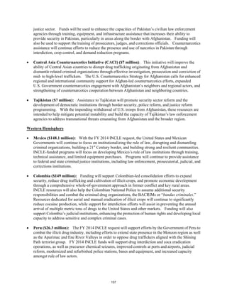 justice sector. Funds will be used to enhance the capacities of Pakistan’s civilian law enforcement 
agencies through training, equipment, and infrastructure assistance that increases their ability to 
provide security in Pakistan, particularly in areas along the border with Afghanistan. Funding will 
also be used to support the training of prosecutors, judges, and corrections officials. Counternarcotics 
assistance will continue efforts to reduce the presence and use of narcotics in Pakistan through 
interdiction, crop control, and demand reduction programs. 
• Central Asia Counternarcotics Initiative (CACI) ($7 million): This initiative will improve the 
ability of Central Asian countries to disrupt drug trafficking originating from Afghanistan and 
dismantle related criminal organizations through effective investigation, prosecution and conviction of 
mid- to high-level traffickers. The U.S. Counternarcotics Strategy for Afghanistan calls for enhanced 
regional and international community support for Afghan-led counternarcotics efforts, expanded 
U.S. Government counternarcotics engagement with Afghanistan’s neighbors and regional actors, and 
strengthening of counternarcotics cooperation between Afghanistan and neighboring countries. 
• Tajikistan ($7 million): Assistance to Tajikistan will promote security sector reform and the 
development of democratic institutions through border security, police reform, and justice reform 
programming. With the impending withdrawal of U.S. troops from Afghanistan, these resources are 
intended to help mitigate potential instability and build the capacity of Tajikistan’s law enforcement 
agencies to address transnational threats emanating from Afghanistan and the broader region. 
Western Hemisphere 
• Mexico ($148.1 million): With the FY 2014 INCLE request, the United States and Mexican 
Governments will continue to focus on institutionalizing the rule of law, disrupting and dismantling 
criminal organizations, building a 21st Century border, and building strong and resilient communities. 
INCLE-funded programs will focus on developing Mexico’s rule of law institutions through training, 
technical assistance, and limited equipment purchases. Programs will continue to provide assistance 
to federal and state criminal justice institutions, including law enforcement, prosecutorial, judicial, and 
corrections institutions. 
• Colombia ($149 million): Funding will support Colombian-led consolidation efforts to expand 
security, reduce drug trafficking and cultivation of illicit crops, and promote economic development 
through a comprehensive whole-of-government approach in former conflict and key rural areas. 
INCLE resources will also help the Colombian National Police to assume additional security 
responsibilities and combat the criminal drug organizations, the BACRIMs or “bandas criminales.” 
Resources dedicated for aerial and manual eradication of illicit crops will continue to significantly 
reduce cocaine production, while support for interdiction efforts will assist in preventing the annual 
arrival of multiple metric tons of drugs to the United States and other markets. Funding will also 
support Colombia’s judicial institutions, enhancing the protection of human rights and developing local 
capacity to address sensitive and complex criminal cases. 
• Peru ($26.3 million): The FY 2014 INCLE request will support efforts by the Government of Peru to 
combat the illicit drug industry, including efforts to extend state presence in the Monzon region as well 
as the Apurimac and Ene River Valleys in order to oppose drug traffickers aligned with the Shining 
Path terrorist group. FY 2014 INCLE funds will support drug interdiction and coca eradication 
operations, as well as precursor chemical seizures, improved controls at ports and airports, judicial 
reform, modernized and refurbished police stations, bases and equipment, and increased capacity 
amongst rule of law actors. 
157 
 