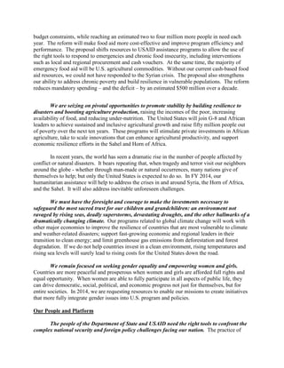 budget constraints, while reaching an estimated two to four million more people in need each 
year. The reform will make food aid more cost-effective and improve program efficiency and 
performance. The proposal shifts resources to USAID assistance programs to allow the use of 
the right tools to respond to emergencies and chronic food insecurity, including interventions 
such as local and regional procurement and cash vouchers. At the same time, the majority of 
emergency food aid will be U.S. agricultural commodities. Without our current cash-based food 
aid resources, we could not have responded to the Syrian crisis. The proposal also strengthens 
our ability to address chronic poverty and build resilience in vulnerable populations. The reform 
reduces mandatory spending – and the deficit – by an estimated $500 million over a decade. 
We are seizing on pivotal opportunities to promote stability by building resilience to 
disasters and boosting agriculture production, raising the incomes of the poor, increasing 
availability of food, and reducing under-nutrition. The United States will join G-8 and African 
leaders to achieve sustained and inclusive agricultural growth and raise fifty million people out 
of poverty over the next ten years. These programs will stimulate private investments in African 
agriculture, take to scale innovations that can enhance agricultural productivity, and support 
economic resilience efforts in the Sahel and Horn of Africa. 
In recent years, the world has seen a dramatic rise in the number of people affected by 
conflict or natural disasters. It bears repeating that, when tragedy and terror visit our neighbors 
around the globe - whether through man-made or natural occurrences, many nations give of 
themselves to help; but only the United States is expected to do so. In FY 2014, our 
humanitarian assistance will help to address the crises in and around Syria, the Horn of Africa, 
and the Sahel. It will also address inevitable unforeseen challenges. 
We must have the foresight and courage to make the investments necessary to 
safeguard the most sacred trust for our children and grandchildren: an environment not 
ravaged by rising seas, deadly superstorms, devastating droughts, and the other hallmarks of a 
dramatically changing climate. Our programs related to global climate change will work with 
other major economies to improve the resilience of countries that are most vulnerable to climate 
and weather-related disasters; support fast-growing economic and regional leaders in their 
transition to clean energy; and limit greenhouse gas emissions from deforestation and forest 
degradation. If we do not help countries invest in a clean environment, rising temperatures and 
rising sea levels will surely lead to rising costs for the United States down the road. 
We remain focused on seeking gender equality and empowering women and girls. 
Countries are more peaceful and prosperous when women and girls are afforded full rights and 
equal opportunity. When women are able to fully participate in all aspects of public life, they 
can drive democratic, social, political, and economic progress not just for themselves, but for 
entire societies. In 2014, we are requesting resources to enable our missions to create initiatives 
that more fully integrate gender issues into U.S. program and policies. 
Our People and Platform 
The people of the Department of State and USAID need the right tools to confront the 
complex national security and foreign policy challenges facing our nation. The practice of 
 