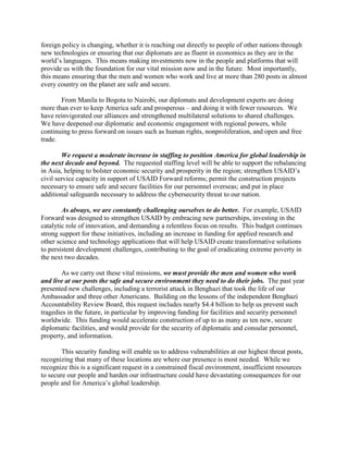 foreign policy is changing, whether it is reaching out directly to people of other nations through 
new technologies or ensuring that our diplomats are as fluent in economics as they are in the 
world’s languages. This means making investments now in the people and platforms that will 
provide us with the foundation for our vital mission now and in the future. Most importantly, 
this means ensuring that the men and women who work and live at more than 280 posts in almost 
every country on the planet are safe and secure. 
From Manila to Bogota to Nairobi, our diplomats and development experts are doing 
more than ever to keep America safe and prosperous – and doing it with fewer resources. We 
have reinvigorated our alliances and strengthened multilateral solutions to shared challenges. 
We have deepened our diplomatic and economic engagement with regional powers, while 
continuing to press forward on issues such as human rights, nonproliferation, and open and free 
trade. 
We request a moderate increase in staffing to position America for global leadership in 
the next decade and beyond. The requested staffing level will be able to support the rebalancing 
in Asia, helping to bolster economic security and prosperity in the region; strengthen USAID’s 
civil service capacity in support of USAID Forward reforms; permit the construction projects 
necessary to ensure safe and secure facilities for our personnel overseas; and put in place 
additional safeguards necessary to address the cybersecurity threat to our nation. 
As always, we are constantly challenging ourselves to do better. For example, USAID 
Forward was designed to strengthen USAID by embracing new partnerships, investing in the 
catalytic role of innovation, and demanding a relentless focus on results. This budget continues 
strong support for these initiatives, including an increase in funding for applied research and 
other science and technology applications that will help USAID create transformative solutions 
to persistent development challenges, contributing to the goal of eradicating extreme poverty in 
the next two decades. 
As we carry out these vital missions, we must provide the men and women who work 
and live at our posts the safe and secure environment they need to do their jobs. The past year 
presented new challenges, including a terrorist attack in Benghazi that took the life of our 
Ambassador and three other Americans. Building on the lessons of the independent Benghazi 
Accountability Review Board, this request includes nearly $4.4 billion to help us prevent such 
tragedies in the future, in particular by improving funding for facilities and security personnel 
worldwide. This funding would accelerate construction of up to as many as ten new, secure 
diplomatic facilities, and would provide for the security of diplomatic and consular personnel, 
property, and information. 
This security funding will enable us to address vulnerabilities at our highest threat posts, 
recognizing that many of these locations are where our presence is most needed. While we 
recognize this is a significant request in a constrained fiscal environment, insufficient resources 
to secure our people and harden our infrastructure could have devastating consequences for our 
people and for America’s global leadership. 
 