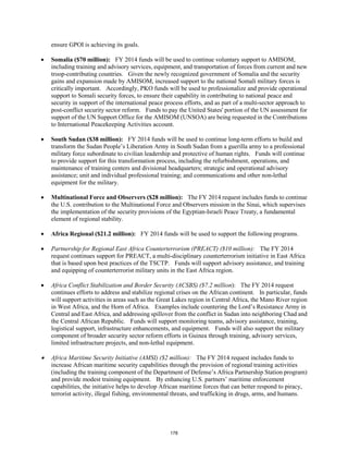 ensure GPOI is achieving its goals. 
• Somalia ($70 million): FY 2014 funds will be used to continue voluntary support to AMISOM, 
including training and advisory services, equipment, and transportation of forces from current and new 
troop-contributing countries. Given the newly recognized government of Somalia and the security 
gains and expansion made by AMISOM, increased support to the national Somali military forces is 
critically important. Accordingly, PKO funds will be used to professionalize and provide operational 
support to Somali security forces, to ensure their capability in contributing to national peace and 
security in support of the international peace process efforts, and as part of a multi-sector approach to 
post-conflict security sector reform. Funds to pay the United States' portion of the UN assessment for 
support of the UN Support Office for the AMISOM (UNSOA) are being requested in the Contributions 
to International Peacekeeping Activities account. 
• South Sudan ($38 million): FY 2014 funds will be used to continue long-term efforts to build and 
transform the Sudan People’s Liberation Army in South Sudan from a guerilla army to a professional 
military force subordinate to civilian leadership and protective of human rights. Funds will continue 
to provide support for this transformation process, including the refurbishment, operations, and 
maintenance of training centers and divisional headquarters; strategic and operational advisory 
assistance; unit and individual professional training; and communications and other non-lethal 
equipment for the military. 
• Multinational Force and Observers ($28 million): The FY 2014 request includes funds to continue 
the U.S. contribution to the Multinational Force and Observers mission in the Sinai, which supervises 
the implementation of the security provisions of the Egyptian-Israeli Peace Treaty, a fundamental 
element of regional stability. 
• Africa Regional ($21.2 million): FY 2014 funds will be used to support the following programs. 
• Partnership for Regional East Africa Counterterrorism (PREACT) ($10 million): The FY 2014 
request continues support for PREACT, a multi-disciplinary counterterrorism initiative in East Africa 
that is based upon best practices of the TSCTP. Funds will support advisory assistance, and training 
and equipping of counterterrorist military units in the East Africa region. 
• Africa Conflict Stabilization and Border Security (ACSBS) ($7.2 million): The FY 2014 request 
continues efforts to address and stabilize regional crises on the African continent. In particular, funds 
will support activities in areas such as the Great Lakes region in Central Africa, the Mano River region 
in West Africa, and the Horn of Africa. Examples include countering the Lord’s Resistance Army in 
Central and East Africa, and addressing spillover from the conflict in Sudan into neighboring Chad and 
the Central African Republic. Funds will support monitoring teams, advisory assistance, training, 
logistical support, infrastructure enhancements, and equipment. Funds will also support the military 
component of broader security sector reform efforts in Guinea through training, advisory services, 
limited infrastructure projects, and non-lethal equipment. 
• Africa Maritime Security Initiative (AMSI) ($2 million): The FY 2014 request includes funds to 
increase African maritime security capabilities through the provision of regional training activities 
(including the training component of the Department of Defense’s Africa Partnership Station program) 
and provide modest training equipment. By enhancing U.S. partners’ maritime enforcement 
capabilities, the initiative helps to develop African maritime forces that can better respond to piracy, 
terrorist activity, illegal fishing, environmental threats, and trafficking in drugs, arms, and humans. 
178 
 
