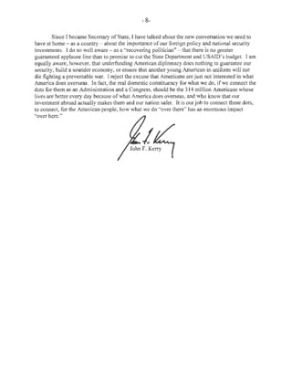 - 8- 
Since I became Secretary of State, I have talked about the new conversation we need to 
have at home - as a country- about the importance of our foreign policy and national security 
investments. I do so well aware - as a "recovering politician" - that there is no greater 
guaranteed applause line than to promise to cut the State Department and USAID's budget. I am 
equally aware, however, that underfunding American diplomacy does nothing to guarantee our 
security, build a sounder economy, or ensure that another young American in uniform will not 
die fighting a preventable war. I reject the excuse that Americans are just not interested in what 
America does overseas. In fact, the real domestic constituency for what we do, if we connect the 
dots for them as an Administration and a Congress, should be the 314 mi Ilion Americans whose 
lives are better every day because of what America does overseas, and who know that our 
investment abroad actually makes them and our nation safer. It is our job to connect those dots, 
to connect, for the American people, how what we do "over there" has an enormous impact 
"over here." Signature of John F. Kerry is imaged below. 
 