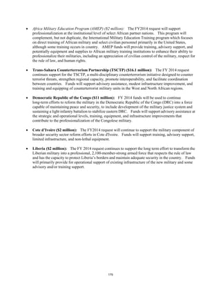 • Africa Military Education Program (AMEP) ($2 million): The FY2014 request will support 
professionalization at the institutional level of select African partner nations. This program will 
complement, but not duplicate, the International Military Education Training program which focuses 
on direct training of African military and select civilian personnel primarily in the United States, 
although some training occurs in country. AMEP funds will provide training, advisory support, and 
potentially equipment and supplies to African military training institutions to enhance their ability to 
professionalize their militaries, including an appreciation of civilian control of the military, respect for 
the rule of law, and human rights. 
• Trans-Sahara Counterterrorism Partnership (TSCTP) ($16.1 million): The FY 2014 request 
continues support for the TSCTP, a multi-disciplinary counterterrorism initiative designed to counter 
terrorist threats, strengthen regional capacity, promote interoperability, and facilitate coordination 
between countries. Funds will support advisory assistance, modest infrastructure improvement, and 
training and equipping of counterterrorist military units in the West and North African regions. 
• Democratic Republic of the Congo ($11 million): FY 2014 funds will be used to continue 
long-term efforts to reform the military in the Democratic Republic of the Congo (DRC) into a force 
capable of maintaining peace and security, to include development of the military justice system and 
sustaining a light infantry battalion to stabilize eastern DRC. Funds will support advisory assistance at 
the strategic and operational levels, training, equipment, and infrastructure improvements that 
contribute to the professionalization of the Congolese military. 
• Cote d’Ivoire ($2 million): The FY2014 request will continue to support the military component of 
broader security sector reform efforts in Cote d'Ivoire. Funds will support training, advisory support, 
limited infrastructure, and non-lethal equipment. 
• Liberia ($2 million): The FY 2014 request continues to support the long term effort to transform the 
Liberian military into a professional, 2,100-member-strong armed force that respects the rule of law 
and has the capacity to protect Liberia’s borders and maintain adequate security in the country. Funds 
will primarily provide for operational support of existing infrastructure of the new military and some 
advisory and/or training support. 
179 
 