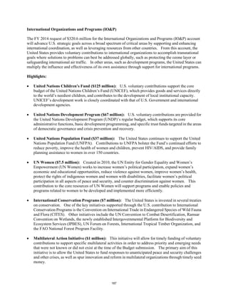 International Organizations and Programs (IO&P) 
The FY 2014 request of $320.6 million for the International Organizations and Programs (IO&P) account 
will advance U.S. strategic goals across a broad spectrum of critical areas by supporting and enhancing 
international coordination, as well as leveraging resources from other countries. From this account, the 
United States provides voluntary contributions to international organizations to accomplish transnational 
goals where solutions to problems can best be addressed globally, such as protecting the ozone layer or 
safeguarding international air traffic. In other areas, such as development programs, the United States can 
multiply the influence and effectiveness of its own assistance through support for international programs. 
Highlights: 
• United Nations Children’s Fund ($125 million): U.S. voluntary contributions support the core 
budget of the United Nations Children’s Fund (UNICEF), which provides goods and services directly 
to the world’s neediest children, and contributes to the development of local institutional capacity. 
UNICEF’s development work is closely coordinated with that of U.S. Government and international 
development agencies. 
• United Nations Development Program ($67 million): U.S. voluntary contributions are provided for 
the United Nations Development Program (UNDP)’s regular budget, which supports its core 
administrative functions, basic development programming, and specific trust funds targeted in the areas 
of democratic governance and crisis prevention and recovery. 
• United Nations Population Fund ($37 million): The United States continues to support the United 
Nations Population Fund (UNFPA). Contributions to UNFPA bolster the Fund’s continued efforts to 
reduce poverty, improve the health of women and children, prevent HIV/AIDS, and provide family 
planning assistance to women in over 150 countries. 
• UN Women ($7.5 million): Created in 2010, the UN Entity for Gender Equality and Women’s 
Empowerment (UN Women) works to increase women’s political participation, expand women’s 
economic and educational opportunities, reduce violence against women, improve women’s health, 
protect the rights of indigenous women and women with disabilities, facilitate women’s political 
participation in all aspects of peace and security, and counter discrimination against women. This 
contribution to the core resources of UN Women will support programs and enable policies and 
programs related to women to be developed and implemented more efficiently. 
• International Conservation Programs ($7 million): The United States is invested in several treaties 
on conservation. One of the key initiatives supported through the U.S. contribution to International 
Conservation Programs is the Convention on International Trade in Endangered Species of Wild Fauna 
and Flora (CITES). Other initiatives include the UN Convention to Combat Desertification, Ramsar 
Convention on Wetlands, the newly established Intergovernmental Platform for Biodiversity and 
Ecosystem Services (IPBES), UN Forum on Forests, International Tropical Timber Organization, and 
the FAO National Forest Program Facility. 
• Multilateral Action Initiative ($1 million): This initiative will allow for timely funding of voluntary 
contributions to support specific multilateral activities in order to address priority and emerging needs 
that were not known or did not exist at the time of the Budget submission. The primary aim of this 
initiative is to allow the United States to fund responses to unanticipated peace and security challenges 
and other crises, as well as spur innovation and reform in multilateral organizations through timely seed 
money. 
187 
 