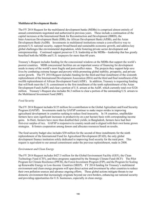 Multilateral Development Banks 
The FY 2014 Request for the multilateral development banks (MDBs) is comprised almost entirely of 
annual commitments negotiated and authorized in previous years. These include a continuation of the 
capital increases at the International Bank for Reconstruction and Development (IBRD), the 
Inter-American Development Bank (IDB), the African Development Bank (AfDB), and the Asian 
Development Bank (AsDB). Investments in multilateral institutions remain a cost-effective way to 
promote U.S. national security, support broad-based and sustainable economic growth, and address key 
global challenges like environmental degradation, while fostering private sector development and 
entrepreneurship. Continued support preserves U.S. leadership at the MDBs—leadership that has greatly 
benefited both the MDBs and U.S. taxpayers for more than 60 years. 
Treasury’s Request includes funding for the concessional windows at the MDBs that support the world’s 
poorest countries. MDB concessional facilities are an important source of financing for development 
needs in many of the world’s most fragile and post-conflict states. The projects they support help save 
lives by combating extreme hunger and poverty while promoting global stability, prosperity, and private 
sector growth. The FY 2014 Request includes funding for the third and final installment of the sixteenth 
replenishment of the International Development Association (IDA) and the third and final installment of the 
twelfth replenishment of African Development Fund (AfDF). In addition, Treasury is requesting funding 
that will both meet the U.S. commitment to the first installment of the tenth replenishment of the Asian 
Development Fund (AsDF) and clear a portion of U.S. arrears at the AsDF, which currently total over $326 
million. Treasury’s Request also includes $6.3 million to clear a portion of the outstanding U.S. arrears to 
the Multilateral Investment Fund (MIF). 
Food Security 
The FY 2014 Request includes $135 million for a contribution to the Global Agriculture and Food Security 
Program (GAFSP). Investments made by GAFSP continue to make major strides in improving 
agricultural development in countries seeking to reduce food insecurity. In 18 countries, smallholder 
farmers have seen significant increases in productivity on a per hectare basis with corresponding income 
gains. In Haiti, farmers have more than doubled their yields; in Bangladesh, farmers have had their 
first-ever surplus of rice. GAFSP is responsive to country needs and is aligned with their own home grown 
strategies. It fosters cooperation among donors and allocates resources based on results. 
The food security budget also includes $30 million for the second of three installments for the ninth 
replenishment of the International Fund for Agricultural Development (IFAD), the only global 
development finance institution solely dedicated to improving food security for the rural poor. This 
request is equivalent to our annual commitment under the previous replenishment, made in 2008. 
Environment and Clean Energy 
The FY 2014 Request includes $427.5 million for the Global Environment Facility (GEF), the Clean 
Technology Fund (CTF), and three programs supported by the Strategic Climate Fund (SCF): The Pilot 
Program for Climate Resilience (PPCR), the Forest Investment Program (FIP), and the Program for Scaling 
up Renewable Energy in Low-Income Countries (SREP). FY 2014 funding for Treasury’s multilateral 
environment and clean energy programs will spur direct action and investment by other countries to reduce 
their own pollution sources and advance ongoing efforts. These global actions mitigate threats to our 
domestic environment that increasingly originate beyond our own borders, enhancing our national security 
and providing opportunities for U.S. businesses, especially in clean energy. 
188 
 