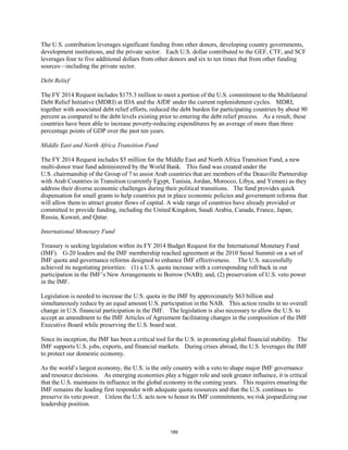 The U.S. contribution leverages significant funding from other donors, developing country governments, 
development institutions, and the private sector. Each U.S. dollar contributed to the GEF, CTF, and SCF 
leverages four to five additional dollars from other donors and six to ten times that from other funding 
sources—including the private sector. 
Debt Relief 
The FY 2014 Request includes $175.3 million to meet a portion of the U.S. commitment to the Multilateral 
Debt Relief Initiative (MDRI) at IDA and the AfDF under the current replenishment cycles. MDRI, 
together with associated debt relief efforts, reduced the debt burden for participating countries by about 90 
percent as compared to the debt levels existing prior to entering the debt relief process. As a result, these 
countries have been able to increase poverty-reducing expenditures by an average of more than three 
percentage points of GDP over the past ten years. 
Middle East and North Africa Transition Fund 
The FY 2014 Request includes $5 million for the Middle East and North Africa Transition Fund, a new 
multi-donor trust fund administered by the World Bank. This fund was created under the 
U.S. chairmanship of the Group of 7 to assist Arab countries that are members of the Deauville Partnership 
with Arab Countries in Transition (currently Egypt, Tunisia, Jordan, Morocco, Libya, and Yemen) as they 
address their diverse economic challenges during their political transitions. The fund provides quick 
dispensation for small grants to help countries put in place economic policies and government reforms that 
will allow them to attract greater flows of capital. A wide range of countries have already provided or 
committed to provide funding, including the United Kingdom, Saudi Arabia, Canada, France, Japan, 
Russia, Kuwait, and Qatar. 
International Monetary Fund 
Treasury is seeking legislation within its FY 2014 Budget Request for the International Monetary Fund 
(IMF). G-20 leaders and the IMF membership reached agreement at the 2010 Seoul Summit on a set of 
IMF quota and governance reforms designed to enhance IMF effectiveness. The U.S. successfully 
achieved its negotiating priorities: (1) a U.S. quota increase with a corresponding roll back in our 
participation in the IMF’s New Arrangements to Borrow (NAB); and, (2) preservation of U.S. veto power 
in the IMF. 
Legislation is needed to increase the U.S. quota in the IMF by approximately $63 billion and 
simultaneously reduce by an equal amount U.S. participation in the NAB. This action results in no overall 
change in U.S. financial participation in the IMF. The legislation is also necessary to allow the U.S. to 
accept an amendment to the IMF Articles of Agreement facilitating changes in the composition of the IMF 
Executive Board while preserving the U.S. board seat. 
Since its inception, the IMF has been a critical tool for the U.S. in promoting global financial stability. The 
IMF supports U.S. jobs, exports, and financial markets. During crises abroad, the U.S. leverages the IMF 
to protect our domestic economy. 
As the world’s largest economy, the U.S. is the only country with a veto to shape major IMF governance 
and resource decisions. As emerging economies play a bigger role and seek greater influence, it is critical 
that the U.S. maintains its influence in the global economy in the coming years. This requires ensuring the 
IMF remains the leading first responder with adequate quota resources and that the U.S. continues to 
preserve its veto power. Unless the U.S. acts now to honor its IMF commitments, we risk jeopardizing our 
leadership position. 
189 
 