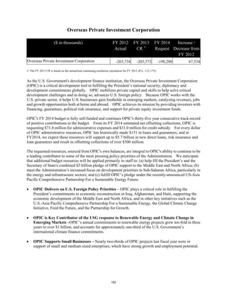 Overseas Private Investment Corporation 
($ in thousands) FY 2012 
Actual 
FY 2013 
CR 1/ 
FY 2014 
Request 
Increase / 
Decrease from 
FY 2012 
Overseas Private Investment Corporation -265,734 -203,573 -198,200 67,534 
1/ The FY 2013 CR is based on the annualized continuing resolution calculation for FY 2013 (P.L. 112-175). 
As the U.S. Government's development finance institution, the Overseas Private Investment Corporation 
(OPIC) is a critical development tool in fulfilling the President’s national security, diplomacy and 
development commitments globally. OPIC mobilizes private capital and skills to help solve critical 
development challenges and in doing so, advances U.S. foreign policy. Because OPIC works with the 
U.S. private sector, it helps U.S. businesses gain footholds in emerging markets, catalyzing revenues, jobs 
and growth opportunities both at home and abroad. OPIC achieves its mission by providing investors with 
financing, guarantees, political risk insurance, and support for private equity investment funds. 
OPIC's FY 2014 budget is fully self-funded and continues OPIC's thirty-five year consecutive track-record 
of positive contributions to the budget. From its FY 2014 estimated net offsetting collections, OPIC is 
requesting $71.8 million for administrative expenses and $31.0 million for credit subsidy. For every dollar 
of OPIC administrative resources, OPIC has historically made $151 in loans and guarantees; and in 
FY2014, we expect these resources will support up to $5.7 billion in new direct loans, risk insurance and 
loan guarantees and result in offsetting collections of over $300 million. 
The requested resources, sourced from OPIC's own balances, are integral to OPIC's ability to continue to be 
a leading contributor to some of the most pressing policy priorities of the Administration. We anticipate 
that additional budget resources will be applied primarily to staff to: (a) help fill the President’s and the 
Secretary of State's combined $3 billion pledge of OPIC support to the Middle East and North Africa; (b) 
meet the Administration’s increased focus on development priorities in Sub-Saharan Africa, particularly in 
the energy and infrastructure sectors; and (c) fulfill OPIC’s pledge under the recently-announced US-Asia 
Pacific Comprehensive Partnership For a Sustainable Energy Future. 
• OPIC Delivers on U.S. Foreign Policy Priorities – OPIC plays a critical role in fulfilling the 
President’s commitments to economic reconstruction in Iraq, Afghanistan, and Haiti, supporting the 
economic development of the Middle East and North Africa, and in other key initiatives such as the 
U.S.-Asia Pacific Comprehensive Partnership For a Sustainable Energy, the Global Climate Change 
Initiative, Feed the Future, and the Partnership for Growth. 
• OPIC is Key Contributor of the USG response to Renewable Energy and Climate Change in 
Emerging Markets –OPIC’s annual commitments to renewable energy projects grew ten-fold in three 
years to over $1 billion, and accounts for approximately one-third of the U.S. Government’s 
international climate finance commitments. 
• OPIC Supports Small Businesses – Nearly two-thirds of OPIC projects last fiscal year were in 
support of small and medium sized enterprises, which have strong growth and employment potential. 
192 
 