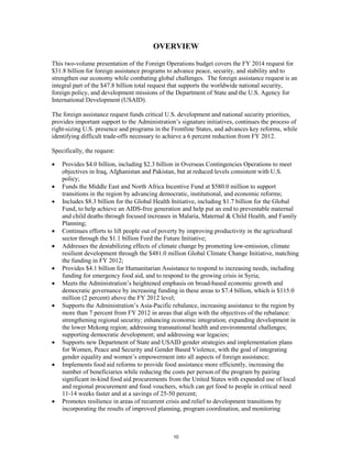 OVERVIEW 
This two-volume presentation of the Foreign Operations budget covers the FY 2014 request for 
$31.8 billion for foreign assistance programs to advance peace, security, and stability and to 
strengthen our economy while combating global challenges. The foreign assistance request is an 
integral part of the $47.8 billion total request that supports the worldwide national security, 
foreign policy, and development missions of the Department of State and the U.S. Agency for 
International Development (USAID). 
The foreign assistance request funds critical U.S. development and national security priorities, 
provides important support to the Administration’s signature initiatives, continues the process of 
right-sizing U.S. presence and programs in the Frontline States, and advances key reforms, while 
identifying difficult trade-offs necessary to achieve a 6 percent reduction from FY 2012. 
Specifically, the request: 
• Provides $4.0 billion, including $2.3 billion in Overseas Contingencies Operations to meet 
objectives in Iraq, Afghanistan and Pakistan, but at reduced levels consistent with U.S. 
policy; 
• Funds the Middle East and North Africa Incentive Fund at $580.0 million to support 
transitions in the region by advancing democratic, institutional, and economic reforms; 
• Includes $8.3 billion for the Global Health Initiative, including $1.7 billion for the Global 
Fund, to help achieve an AIDS-free generation and help put an end to preventable maternal 
and child deaths through focused increases in Malaria, Maternal & Child Health, and Family 
Planning; 
• Continues efforts to lift people out of poverty by improving productivity in the agricultural 
sector through the $1.1 billion Feed the Future Initiative; 
• Addresses the destabilizing effects of climate change by promoting low-emission, climate 
resilient development through the $481.0 million Global Climate Change Initiative, matching 
the funding in FY 2012; 
• Provides $4.1 billion for Humanitarian Assistance to respond to increasing needs, including 
funding for emergency food aid, and to respond to the growing crisis in Syria; 
• Meets the Administration’s heightened emphasis on broad-based economic growth and 
democratic governance by increasing funding in these areas to $7.4 billion, which is $115.0 
million (2 percent) above the FY 2012 level; 
• Supports the Administration’s Asia-Pacific rebalance, increasing assistance to the region by 
more than 7 percent from FY 2012 in areas that align with the objectives of the rebalance: 
strengthening regional security; enhancing economic integration; expanding development in 
the lower Mekong region; addressing transnational health and environmental challenges; 
supporting democratic development; and addressing war legacies; 
• Supports new Department of State and USAID gender strategies and implementation plans 
for Women, Peace and Security and Gender Based Violence, with the goal of integrating 
gender equality and women’s empowerment into all aspects of foreign assistance; 
• Implements food aid reforms to provide food assistance more efficiently, increasing the 
number of beneficiaries while reducing the costs per person of the program by pairing 
significant in-kind food aid procurements from the United States with expanded use of local 
and regional procurement and food vouchers, which can get food to people in critical need 
11-14 weeks faster and at a savings of 25-50 percent; 
• Promotes resilience in areas of recurrent crisis and relief to development transitions by 
incorporating the results of improved planning, program coordination, and monitoring 
10 
 