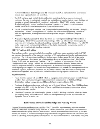 exercise will build on the last large-scale IFE conducted in 2008, as well as numerous tests focused 
on individual aspects of an on-site inspection. 
• The IMS is a large-scale globally distributed system consisting of a large number of pieces of 
equipment that must be maintained, repaired, and replaced on an ongoing basis to ensure that data are 
provided on a timely basis and with consistently high quality. The CTBTO is in the process of 
developing a logistics system, based on the practical experiences of network operation that can 
provide cost-effective, timely equipment servicing and replacement. 
• The IDC's current design is based on 1990’s computer hardware technology and software. A major 
project of the CBTO is a redesign of the IDC to move the software from proprietary, commercial 
code and dependencies, to an open-source software platform designed for modern computer 
hardware. 
• A system of digitally signing IMS data at the station has been implemented to provide validation of 
data integrity. The CTBTO is currently implementing a public key infrastructure for managing the 
encryption keys for signing the data and validating commands sent to the IMS stations. The CTBTO 
is also progressively implementing validation of the digital signatures for an increasing number of 
stations into operational data handling processes. 
CTBTO PrepCom: $1.0 million 
This funding expedites completion of all elements of the verification regime associated with the CTBT, 
and increases the capability of the regime to contribute to U.S. national capabilities for nuclear explosion 
monitoring. The U.S. support provided by this funding assists the Provisional Technical Secretariat 
(PTS) in increasing the effectiveness and efficiency of the Treaty’s verification regime. The Nuclear 
Testing Verification and Monitoring Task Force (VMTF), consisting of representatives from the 
Departments of State, Energy, Defense, and the intelligence community, consults with the PTS and 
identifies projects to assist with its most pressing needs. Current and future projects fall into the 
following categories: improve the radionuclide component of the IMS; support the development of on-site 
inspection expertise, techniques, equipment and procedures; enhance IMS Waveform technology and 
maintenance support for the IDC; and assist selected states to develop capable National Data Centers. 
Key Interventions 
• Funds from this account will assist PTS efforts to engage medical isotope producers to use techniques 
to reduce their xenon emissions, provide information on such emissions to the IDC, and begin 
defining how medical isotope data should be used when it is received by the IDC. 
• Continued development of regional models for use in Regional Seismic Travel Time (RSTT) software 
provided to the PTS to give the IDC state of the art capability to seamlessly merge regional seismic 
and teleseismic data together. 
• Provision of two noble gas Smart Sampler systems to the PTS will help it optimize subsurface noble 
gas sampling during the IFE14 and will lead to the development of operational procedures for this 
equipment’s use in an actual OSI. 
Performance Information in the Budget and Planning Process 
Program Monitoring and Evaluation Activities: The PTS provides regular monthly reports to member 
States on IMS station metrics including the status of station construction, certification, and maintenance; 
data volume and data quality received from each IMS station; the number of events detected by the IMS 
stations; the number of radionuclide samples analyzed at Treaty-designated radionuclide laboratories; the 
results of laboratory proficiency tests; volume of data and products transmitted to each member state; and 
208 
 