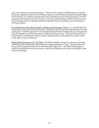 many other indicators of system performance. These activities, together with PTS activities to develop 
the On-Site Inspection element of the verification regime, are also briefed to the PrepCom member States 
by PTS officials. As a PrepCom member State, the United States does not directly participate in the PTS 
monitoring and evaluation activities; however, we do closely track reporting on these activities to ensure 
funds are being effectively managed and that development efforts are producing a robust and effective 
verification regime. 
Use of Monitoring and Evaluation Results in Budget and Programmatic Choices: As a member State, the 
United States makes use of current performance reporting by the PTS and their proposed activities for the 
coming year to establish a program of work and determine the PrepCom budget each year, setting priority 
areas for expenditures and directing actions to address performance issues. Selection of projects by the 
United States for contributions in kind is based on identifying areas where performance improvements 
can be made via such contributions. 
Relating Past Performance to FY 2014 Plans: The PrepCom budget is based on a consensus of priorities 
established by the member States and reflected in an approved program of work. These priorities take 
into account the past performance of activities from prior budget years. The PrepCom then applies a 
modified United Nations scale of assessments, which in turn determines the amount of each State’s share 
of the overall budget. 
209 
 