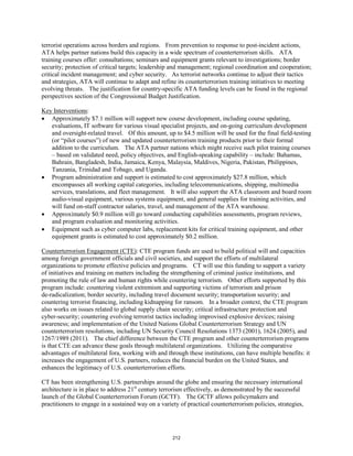 terrorist operations across borders and regions. From prevention to response to post-incident actions, 
ATA helps partner nations build this capacity in a wide spectrum of counterterrorism skills. ATA 
training courses offer: consultations; seminars and equipment grants relevant to investigations; border 
security; protection of critical targets; leadership and management; regional coordination and cooperation; 
critical incident management; and cyber security. As terrorist networks continue to adjust their tactics 
and strategies, ATA will continue to adapt and refine its counterterrorism training initiatives to meeting 
evolving threats. The justification for country-specific ATA funding levels can be found in the regional 
perspectives section of the Congressional Budget Justification. 
Key Interventions 
: 
• Approximately $7.1 million will support new course development, including course updating, 
evaluations, IT software for various visual specialist projects, and on-going curriculum development 
and oversight-related travel. Of this amount, up to $4.5 million will be used for the final field-testing 
(or “pilot courses”) of new and updated counterterrorism training products prior to their formal 
addition to the curriculum. The ATA partner nations which might receive such pilot training courses 
– based on validated need, policy objectives, and English-speaking capability – include: Bahamas, 
Bahrain, Bangladesh, India, Jamaica, Kenya, Malaysia, Maldives, Nigeria, Pakistan, Philippines, 
Tanzania, Trinidad and Tobago, and Uganda. 
• Program administration and support is estimated to cost approximately $27.8 million, which 
encompasses all working capital categories, including telecommunications, shipping, multimedia 
services, translations, and fleet management. It will also support the ATA classroom and board room 
audio-visual equipment, various systems equipment, and general supplies for training activities, and 
will fund on-staff contractor salaries, travel, and management of the ATA warehouse. 
• Approximately $0.9 million will go toward conducting capabilities assessments, program reviews, 
and program evaluation and monitoring activities. 
• Equipment such as cyber computer labs, replacement kits for critical training equipment, and other 
equipment grants is estimated to cost approximately $0.2 million. 
Counterterrorism Engagement (CTE): CTE program funds are used to build political will and capacities 
among foreign government officials and civil societies, and support the efforts of multilateral 
organizations to promote effective policies and programs. CT will use this funding to support a variety 
of initiatives and training on matters including the strengthening of criminal justice institutions, and 
promoting the rule of law and human rights while countering terrorism. Other efforts supported by this 
program include: countering violent extremism and supporting victims of terrorism and prison 
de-radicalization; border security, including travel document security; transportation security; and 
countering terrorist financing, including kidnapping for ransom. In a broader context, the CTE program 
also works on issues related to global supply chain security; critical infrastructure protection and 
cyber-security; countering evolving terrorist tactics including improvised explosive devices; raising 
awareness; and implementation of the United Nations Global Counterterrorism Strategy and UN 
counterterrorism resolutions, including UN Security Council Resolutions 1373 (2001), 1624 (2005), and 
1267/1989 (2011). The chief difference between the CTE program and other counterterrorism programs 
is that CTE can advance these goals through multilateral organizations. Utilizing the comparative 
advantages of multilateral fora, working with and through these institutions, can have multiple benefits: it 
increases the engagement of U.S. partners, reduces the financial burden on the United States, and 
enhances the legitimacy of U.S. counterterrorism efforts. 
CT has been strengthening U.S. partnerships around the globe and ensuring the necessary international 
architecture is in place to address 21st century terrorism effectively, as demonstrated by the successful 
launch of the Global Counterterrorism Forum (GCTF). The GCTF allows policymakers and 
practitioners to engage in a sustained way on a variety of practical counterterrorism policies, strategies, 
212 
 