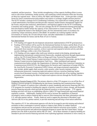 standards, and best practices. These include strengthening civilian capacity building efforts in areas 
such as rule-of-law institutions, border security, and countering violent extremism while also focusing 
on three key regional areas – Horn of Africa, the Sahel, and Southeast Asia. It also provides a unique 
forum for senior counterterrorism policymakers and experts to exchange insights and best practices. 
The GCTF includes a strategic-level Coordinating Committee, five expert-driven working groups, and 
a small administrative Secretariat unit that provides outreach, builds/sustains international support for 
the Forum, and provides analytical, administrative, and logistical support to the GCTF Coordinating 
Committee and working groups. This unit also manages the GCTF information-sharing portal that has 
been developed to further bolster the capacity of law enforcement to counter terrorism. The GCTF 
has also inspired the launch of the Hedayah Center, the first international center of excellence for 
countering violent extremism, based in Abu Dhabi. Its members are working together with the 
Government of Tunisia, the UN and African Union, and other stakeholders to establish the 
International Institute for Justice and the Rule of Law in Tunisia. 
Key Interventions 
: 
• CTE funding will support the development and promote implementation of GCTF good practices. 
• Funding of $5.0 million will be used for the International Institute for Justice and the Rule of Law in 
Tunisia. The Institute will train police, prosecutors, parliamentarians, judges, and prison officials, 
particularly from transition countries, on how to prevent and respond to terrorist activity and other 
security challenges within a rule of law framework. 
• CTE funding will also support other multi-year initiatives aimed at developing, promoting and 
implementing international counterterrorism frameworks, standards and norms through organizations 
such as: the UN (United Nations Office on Drugs and Crime Terrorist Prevention Branch 
(UNODC/TPB), United Nations Counter-terrorism Committee Executive Directorate, and the United 
Nations Counter-terrorism Implementation Task Force. Other multilateral and regional 
counterterrorism bodies include: the Organization of American States Inter-American Committee on 
Counterterrorism (OAS/CICTE), the Organization for Security and Cooperation in Europe (OSCE), 
the Asia-Pacific Economic Cooperation (APEC) forum, and nongovernmental organizations. These 
may include: global supply chain security; cyber security; cyber security training; critical 
infrastructure protection; countering improved explosive devices; terrorism financing; border 
security/travel document security; criminal justice sector reform and rule of law training; legislative 
assistance; and countering the threat of improvised explosive devices through the World Customs 
Organization. 
Countering Terrorist Finance (CTF): The primary objective of the CTF program is to cut off the flow of 
funding to terrorist groups by strengthening the anti-money laundering and counterterrorism finance 
(AML/CTF) regimes of countries most vulnerable to money laundering and terrorist financing (ML/TF). 
CTF programs are essential to building the capacity of priority countries to detect, disrupt, and dismantle 
terrorist financing networks which provide the financial resources to terrorist groups. CTF capacity 
building activities will focus on establishing effective AML/CTF legal frameworks and sound financial 
regulatory systems. Additionally, funding will be used to increase the capabilities of financial 
investigative units to analyze financial data to uncover illicit transactions and share information with the 
U.S. and other partner nations. Finally, funds are used to support the placement of Resident Legal 
Advisors (RLAs) in key partner nations, to provide mentoring and advising to host nation authorities. 
The expertise of U.S. law enforcement agencies will also be leveraged to provide training and technical 
assistance to their counterparts in priority nations to improve their ability to conduct financial 
investigations and prevent the movement of illicit proceeds linked to terrorism across borders. CTF will 
fund a robust prosecutorial and judicial development program to ensure that the United States’ foreign 
partners have the skills to prosecute and try ML/TF cases. All of these elements of capacity-building are 
intended to prevent terrorist financing networks from exploiting legitimate institutions to move money on 
213 
 