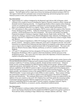 behalf of terrorist groups, as well as deny them the means to use informal financial conduits for the same 
purpose. The Gulf region will be a major area of focus for training and technical assistance (TR/TA). 
The region is believed to be a principal source of terrorist financing, and terrorist groups have used its 
financial systems to store, and as transit points, for their funds. 
Key Interventions 
: 
• Approximately $3.1 million is budgeted for the Regional Legal Advisor (RLA) Program, which 
continues to be a model of success in building the capacity of priority countries to detect, disrupt and 
dismantle terrorist financing networks. It is targeted specifically at those countries whose financial 
systems are considered most vulnerable to exploitation by terrorist groups and their financiers. CTF 
plans to use funding for three RLAs in Algeria, Turkey, and the United Arab Emirates (UAE). 
• CTF will continue to offer a series of interagency TR/TA courses under the auspices of the Terrorist 
Finance Working Group (TFWG). TFWG has initiated the process of determining which “priority 
countries” will be beneficiaries of its TR/TA programs. The courses will include Cross Border 
Financial Investigative Training in Argentina, Angola, Kuwait, Saudi Arabia, and the UAE. There 
will also be a Strategic Analysis Course offered to Bangladesh, India, Indonesia, the Philippines and 
Pakistan, while the U.S. Department of Justice will conduct Asset Recovery courses in Egypt, Oman, 
and Morocco. 
• CTF has developed a Comprehensive AML/CTF Exchange Course that will be offered to a number of 
priority countries. Interagency experts conduct the course and it is designed to provide “real world” 
instruction on counterterrorism financing and other financial investigations using scenarios and actual 
cases to improve the investigative and prosecutorial skills of foreign participants. The course will 
likely be offered to Kuwait, Qatar, Pakistan, and Kenya, as well as to countries of the Sahel and 
Maghreb. 
• CTF and CT’s Designations Unit have designed a UN Security Council Resolutions 1267/1373 
Designations Workshop to offer to countries which lack familiarity with the intricacies of the 
designations process. The course will cover issues such as the importance of terrorist sanctions to 
respond to the global threat of terrorism. 
Terrorist Interdiction Program (TIP): TIP provides a state-of-the-art border security system, known as the 
Personal Identification Secure Comparison and Evaluation System (PISCES), and associated host nation 
training to enable key CT priority countries to identify, disrupt and deter terrorist travel. Enhanced 
border security screening capabilities by PISCES partners reduce terrorist groups’ abilities to plan, 
implement operations, and establish safe havens. The United States is exploring new program candidates 
and new capabilities for the PISCES system in order to increase the global reach of the program and to 
satisfy host nations’ expressed interest in more efficient and enhanced screening processes. TIP plans to 
deploy portable, self-contained versions of the updated PISCES system, known as “PISCES-Lite” and 
“PISCES Portable,” in more remote ports of entry (POEs) in select countries. These systems will help 
the United States respond in a cost-effective manner to host nation needs in the absence of adequate 
facilities and infrastructure. The continued effectiveness of the PISCES system was underscored by the 
addition of two new countries so far in FY 2013, Burkina Faso and Chad, and by the increasing number 
of passengers being processed by PISCES compared to previous years. CT is exploring host nation 
interest in establishing PISCES in other high CT priority countries, including Cameroon, Nigeria, 
Bangladesh, and the Maldives, as resources, security, and political conditions permit. 
Key Interventions 
: 
• The TIP program is working to deploy field tested PISCES-Lite and PISCES Portable systems at 
remote sites lacking infrastructure for the standard fixed PISCES system to key partner countries in 
West and East Africa, including in Niger, Burkina Faso, Ethiopia, Djibouti, and Chad. These 
214 
 