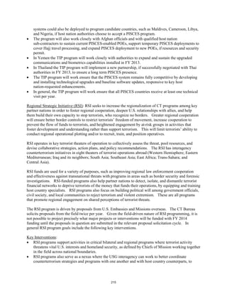 systems could also be deployed to program candidate countries, such as Maldives, Cameroon, Libya, 
and Nigeria, if host nation authorities choose to accept a PISCES program. 
• The program will also work closely with Afghan officials and with qualified host nation 
sub-contractors to sustain current PISCES-enabled POEs, support temporary PISCES deployments to 
cover Hajj travel processing, and expand PISCES deployment to new POEs, if resources and security 
permit. 
• In Yemen the TIP program will work closely with authorities to expand and sustain the upgraded 
communications and biometrics capabilities installed in FY 2013. 
• In Thailand the TIP program will implement a new partnership, if successfully negotiated with Thai 
authorities in FY 2013, to ensure a long term PISCES presence. 
• The TIP program will work ensure that the PISCES system remains fully competitive by developing 
and installing technological upgrades and baseline software updates, responsive to key host 
nation-requested enhancements. 
• In general, the TIP program will work ensure that all PISCES countries receive at least one technical 
visit per year. 
Regional Strategic Initiative (RSI): RSI seeks to increase the regionalization of CT programs among key 
partner nations in order to foster regional cooperation, deepen U.S. relationships with allies, and help 
them build their own capacity to stop terrorists, who recognize no borders. Greater regional cooperation 
will ensure better border controls to restrict terrorists’ freedom of movement, increase cooperation to 
prevent the flow of funds to terrorists, and heightened engagement by at-risk groups in activities that 
foster development and understanding rather than support terrorism. This will limit terrorists’ ability to 
conduct regional operational plotting and/or to recruit, train, and position operatives. 
RSI operates in key terrorist theaters of operation to collectively assess the threat, pool resources, and 
devise collaborative strategies, action plans, and policy recommendations. The RSI has interagency 
counterterrorism initiatives in eight theaters of terrorist operations abroad (Western Hemisphere; Eastern 
Mediterranean; Iraq and its neighbors; South Asia; Southeast Asia; East Africa; Trans-Sahara; and 
Central Asia). 
RSI funds are used for a variety of purposes, such as improving regional law enforcement cooperation 
and effectiveness against transnational threats with programs in areas such as border security and forensic 
investigations. RSI-funded programs also help partner nations to detect, isolate, and dismantle terrorist 
financial networks to deprive terrorists of the money that funds their operations, by equipping and training 
host country specialists. RSI programs also focus on building political will among government officials, 
civil society, and local communities to reject terrorism and violent extremism. These are all programs 
that promote regional engagement on shared perceptions of terrorist threats. 
The RSI program is driven by proposals from U.S. Embassies and Missions overseas. The CT Bureau 
solicits proposals from the field twice per year. Given the field-driven nature of RSI programming, it is 
not possible to project precisely what major projects or interventions will be funded with FY 2014 
funding until the proposals in question are submitted in the relevant proposal solicitation cycle. In 
general RSI program goals include the following key interventions. 
Key Interventions 
: 
• RSI programs support activities in critical bilateral and regional programs where terrorist activity 
threatens vital U.S. interests and homeland security, as defined by Chiefs of Mission working together 
in the field across national boundaries. 
• RSI programs also serve as a nexus where the USG interagency can work to better coordinate 
counterterrorism strategies and programs with one another and with host country counterparts, to 
215 
 