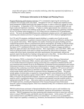 ensure that each agency’s efforts are mutually reinforcing, rather than unproductively duplicitous, in 
building host country capacity. 
Performance Information in the Budget and Planning Process 
Program Monitoring and Evaluation Activities: CT is committed to improving the monitoring and 
evaluation of its activities in the years ahead. Throughout FY 2012 CT drafted and completed results 
based management (RBM) frameworks that mapped out goals, in order to effectively manage for results 
for all programs. In September of 2012, the bureau awarded a contract to expand its RBM work and 
begin to plan and implement evaluations. CT plans to conduct approximately four evaluations every 
year depending on resources and conditions on the ground. Currently the bureau is planning evaluations 
for two ATA partner nation programs in FY 2013 along with two evaluations of CVE programmatic 
activity. The newly developed RBM frameworks and planned evaluation activity will expand existing 
monitoring and evaluation activities CT programs conducted in FY 2012 which are highlighted below. 
For CTE and ATA programs, multilateral capacity-building is a complex area of work not easily 
characterized by quantitative or qualitative measures because the outcomes are difficult to attribute back 
to any specific intervention. While imperfect, the number of training and capacity building activities 
conducted that promote effective counterterrorism policies and programs, the number of officials trained, 
and the number of new practices developed or implemented, remain valuable quantifiable indicators of 
the impact of CT’s multilateral efforts, by virtue of host country willingness to engage and ability to 
effectively apply and achieve the intended outcomes. More organizations, such as the OSCE, APEC, and 
OAS are raising the profile of the need to evaluate and measure the effectiveness of programs. Some 
conduct after action reports, disseminate and collect questionnaires from participants, and provide 
quarterly reports that describe how funding is being spent and to what effect. As these efforts are refined 
and improved over time CT hopes to leverage them to improve its own reporting. 
The interagency TWFG, co-chaired by CT and the Department of State’s Bureau of International 
Narcotics and Law Enforcement Affairs, monitors and evaluates CTF-funded TR/TA programs. A series 
of cross border financial investigations training sessions that were conducted in Thailand and the UAE 
were monitored and evaluated on-site by the Department of Homeland Security/Immigration and Customs 
Enforcement instructors to ensure that trainees understood the investigative methods and techniques to be 
employed when conducting cross-border financial investigations. In addition, CTF receives and reviews 
reports from implementing agencies to determine if any additional TR/TA is required. Such examples 
would include weekly reports from RLAs stationed in Kenya, Bangladesh and Turkey. The reports 
include updates of actions taken or required by a host government to correct deficiencies an RLA has 
identified in legal and regulatory regimes related to ML/TF. CTF is also in frequent contact with the 
Office of Overseas Prosecutorial Development, Assistance and Training to review and evaluate problems 
noted by an RLA, including the absence of investigative and evidentiary tools that would be useful in 
making and trying ML/TF cases. After-action reports are another means used to monitor and evaluate 
CTF-funded activities, including the Department of the Treasury/Financial Crimes Enforcement 
Network’s analyst exchange programs, which were conducted in May 2012 in Indonesia and also in Saudi 
Arabia and Qatar. 
PISCES technical teams participate in Operational Readiness Reviews prior to each installation trip 
abroad and provide after action reports on all installation, operations and maintenance, and training 
activities. PISCES management uses these monitoring and evaluation activities to assess how well host 
nation is using its PISCES system, and identify areas for improvements. In this context, CT’s goal is to 
send a technical team to each PISCES country on an annual basis – as well as on an as-needed basis. 
After a major new capability is installed (e.g., biometrics, the International Criminal Police Organization, 
216 
 