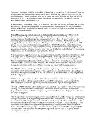 Schengen II interfaces, PISCES-Lite, and PISCES Portable), an Independent Verification and Validation 
team is dispatched to ensure that host nation officials are using the new capability in a competent and 
confident manner. These teams have been sent to Malta, Macedonia, Ethiopia, and Niger so far in the 
first quarter of 2013. Team assessments are also planned for Afghanistan, Iraq, Kenya, Chad and 
Burkina Faso for the remainder of 2013. 
RSI continuously monitors the efficacy of its programs via regular site visits by field-based RSI Regional 
Coordinators. RSI also requires regular reporting from project implementers, and makes appropriate 
funding allocation decisions based on both the results reported by the implementers and the assessments 
of the Regional Coordinators. 
Use of Monitoring and Evaluation Results in Budget and Programmatic Choices: CT has recently 
launched the Project Activity Management System (PAMS), a web-based tool that enables the bureau to 
manage, track, and streamline its project management activities. This will empower staff to better 
monitor programs and make more informed budget decisions in out-years. Additionally, PAMS is 
equipped with a framework visualization tool that lays out objectives created during the bureau’s RBM 
process and will be used to track performance indicators. The PAMS database enables transparency 
within CT and produces easily accessible reports, housing all information in one organized place. CT 
programs also have the following examples of how this has already been used and other ways monitoring 
and evaluation has informed budget its programmatic choices. 
CTE programming supports programs that are implemented by a number of multilateral institutions, each 
with unique ways of monitoring and evaluating their efforts. Some organizations, such as UNODC, 
develop assessment toolkits (consisting of training workshop evaluation questionnaires, logical 
framework documents and outcome/outputs indicators) to measure in a systematic manner the relevance 
and impact of the technical assistance delivered. An electronic database of all the indicators collected 
through the assessment toolkit allows effective reporting and regular performance evaluation. 
OAS/CICTE submits quarterly reports to donors on capacity building activities which allow CT to 
evaluate the effectiveness of the programs. These reports have been conducted since CTE funding was 
allocated to the organization in FY 2010 and will continue to be disseminated to CT for oversight on all 
CTE-funded projects. 
OSCE’s Action against Terrorism Unit (ATU) submits quarterly reports to donors on capacity-building 
activities which allow CT to evaluate the effectiveness of OSCE programs. ATU, along with the 
OSCE’s Program Evaluation Support Unit, monitors and evaluates capacity-building programs. 
Through USAID Contracting Offices in Singapore and Jakarta, CT has used the Technical Assistance and 
Training Facility to conduct evaluations of its APEC and Association of Southeast Asian Nations 
Regional Forum training workshops to improve any future workshops and to help gauge interest in/need 
for follow-on programs. 
The 18 capabilities assessments/program reviews conducted in FY 2012 led to changes and refinements in 
strategic direction for ATA programming in a number of ATA partner nations. In Senegal, for instance, 
it was determined following conversations with U.S. and host country officials as well as analyses of the 
terrorism threat that border security should be the new primary focus of ATA capacity building. These 
assessments also contributed to a reduction in programming in several countries where the terrorism 
threat is low and to measuring progress toward the eventual graduation from the ATA program of a few 
countries where counterterrorism law enforcement capabilities are now equal to or greater than the 
existing terrorism threat. 
217 
 