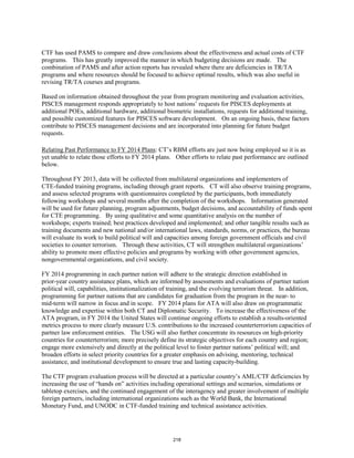 CTF has used PAMS to compare and draw conclusions about the effectiveness and actual costs of CTF 
programs. This has greatly improved the manner in which budgeting decisions are made. The 
combination of PAMS and after action reports has revealed where there are deficiencies in TR/TA 
programs and where resources should be focused to achieve optimal results, which was also useful in 
revising TR/TA courses and programs. 
Based on information obtained throughout the year from program monitoring and evaluation activities, 
PISCES management responds appropriately to host nations’ requests for PISCES deployments at 
additional POEs, additional hardware, additional biometric installations, requests for additional training, 
and possible customized features for PISCES software development. On an ongoing basis, these factors 
contribute to PISCES management decisions and are incorporated into planning for future budget 
requests. 
Relating Past Performance to FY 2014 Plans: CT’s RBM efforts are just now being employed so it is as 
yet unable to relate those efforts to FY 2014 plans. Other efforts to relate past performance are outlined 
below. 
Throughout FY 2013, data will be collected from multilateral organizations and implementers of 
CTE-funded training programs, including through grant reports. CT will also observe training programs, 
and assess selected programs with questionnaires completed by the participants, both immediately 
following workshops and several months after the completion of the workshops. Information generated 
will be used for future planning, program adjustments, budget decisions, and accountability of funds spent 
for CTE programming. By using qualitative and some quantitative analysis on the number of 
workshops; experts trained; best practices developed and implemented; and other tangible results such as 
training documents and new national and/or international laws, standards, norms, or practices, the bureau 
will evaluate its work to build political will and capacities among foreign government officials and civil 
societies to counter terrorism. Through these activities, CT will strengthen multilateral organizations’ 
ability to promote more effective policies and programs by working with other government agencies, 
nongovernmental organizations, and civil society. 
FY 2014 programming in each partner nation will adhere to the strategic direction established in 
prior-year country assistance plans, which are informed by assessments and evaluations of partner nation 
political will, capabilities, institutionalization of training, and the evolving terrorism threat. In addition, 
programming for partner nations that are candidates for graduation from the program in the near- to 
mid-term will narrow in focus and in scope. FY 2014 plans for ATA will also draw on programmatic 
knowledge and expertise within both CT and Diplomatic Security. To increase the effectiveness of the 
ATA program, in FY 2014 the United States will continue ongoing efforts to establish a results-oriented 
metrics process to more clearly measure U.S. contributions to the increased counterterrorism capacities of 
partner law enforcement entities. The USG will also further concentrate its resources on high-priority 
countries for counterterrorism; more precisely define its strategic objectives for each country and region; 
engage more extensively and directly at the political level to foster partner nations’ political will; and 
broaden efforts in select priority countries for a greater emphasis on advising, mentoring, technical 
assistance, and institutional development to ensure true and lasting capacity-building. 
The CTF program evaluation process will be directed at a particular country’s AML/CTF deficiencies by 
increasing the use of “hands on” activities including operational settings and scenarios, simulations or 
tabletop exercises, and the continued engagement of the interagency and greater involvement of multiple 
foreign partners, including international organizations such as the World Bank, the International 
Monetary Fund, and UNODC in CTF-funded training and technical assistance activities. 
218 
 
