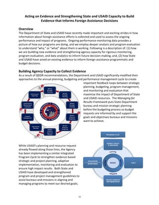 Acting on Evidence and Strengthening State and USAID Capacity to Build 
Evidence that Informs Foreign Assistance Decisions 
Overview 
The Department of State and USAID have recently made important and exciting strides in how 
information about foreign assistance efforts is collected and used to assess the ongoing 
performance and impact of programs. Ongoing performance monitoring data provides a 
picture of how our programs are doing, and we employ deeper analysis and program evaluation 
to understand “why,” or “what” about them is working. Following is a description of: (1) how 
we are building new evidence and strengthening agency capacity for rigorous monitoring, 
program evaluation, and data analytics to inform future decision-making; and, (2) how State 
and USAID have acted on existing evidence to inform foreign assistance programmatic and 
budget decisions. 
Building Agency Capacity to Collect Evidence 
As a result of QDDR recommendations, the Department and USAID significantly modified their 
approaches to the annual planning, budgeting and performance management cycle to create 
important feedback loops between strategic 
planning, budgeting, program management, 
and monitoring and evaluation that 
maximize the impact of Department of State 
and USAID resources. The Managing for 
Results Framework puts State Department 
bureau and mission strategic planning 
before the budgeting process so budget 
requests are informed by and support the 
goals and objectives bureaus and missions 
want to achieve. 
While USAID’s planning and resource request 
already flowed along those lines, the Agency 
has been implementing a similar integrated 
Program Cycle to strengthen evidence-based 
strategic and project planning, adaptive 
implementation, monitoring and evaluation to 
ensure high impact results. Both State and 
USAID have developed and strengthened 
program and project management guidelines to 
assist bureaus and missions in aligning and 
managing programs to meet our desired goals; 
12 
 