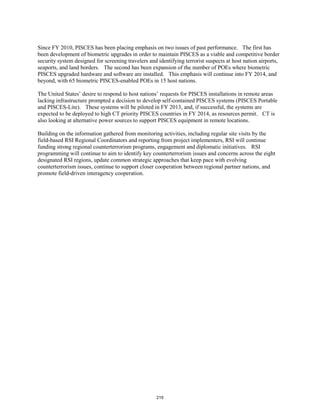 Since FY 2010, PISCES has been placing emphasis on two issues of past performance. The first has 
been development of biometric upgrades in order to maintain PISCES as a viable and competitive border 
security system designed for screening travelers and identifying terrorist suspects at host nation airports, 
seaports, and land borders. The second has been expansion of the number of POEs where biometric 
PISCES upgraded hardware and software are installed. This emphasis will continue into FY 2014, and 
beyond, with 65 biometric PISCES-enabled POEs in 15 host nations. 
The United States’ desire to respond to host nations’ requests for PISCES installations in remote areas 
lacking infrastructure prompted a decision to develop self-contained PISCES systems (PISCES Portable 
and PISCES-Lite). These systems will be piloted in FY 2013, and, if successful, the systems are 
expected to be deployed to high CT priority PISCES countries in FY 2014, as resources permit. CT is 
also looking at alternative power sources to support PISCES equipment in remote locations. 
Building on the information gathered from monitoring activities, including regular site visits by the 
field-based RSI Regional Coordinators and reporting from project implementers, RSI will continue 
funding strong regional counterterrorism programs, engagement and diplomatic initiatives. RSI 
programming will continue to aim to identify key counterterrorism issues and concerns across the eight 
designated RSI regions, update common strategic approaches that keep pace with evolving 
counterterrorism issues, continue to support closer cooperation between regional partner nations, and 
promote field-driven interagency cooperation. 
219 
 