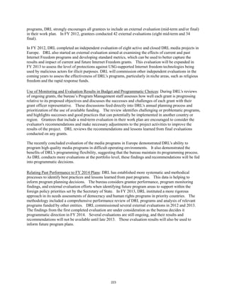 programs, DRL strongly encourages all grantees to include an external evaluation (mid-term and/or final) 
in their work plan. In FY 2012, grantees conducted 42 external evaluations (eight mid-term and 34 
final). 
In FY 2012, DRL completed an independent evaluation of eight active and closed DRL media projects in 
Europe. DRL also started an external evaluation aimed at examining the effects of current and past 
Internet Freedom programs and developing standard metrics, which can be used to better capture the 
results and impact of current and future Internet Freedom grants. This evaluation will be expanded in 
FY 2013 to assess the level of protections against USG-supported Internet freedom technologies being 
used by malicious actors for illicit purposes. DRL will commission other independent evaluations in the 
coming years to assess the effectiveness of DRL's programs, particularly in niche areas, such as religious 
freedom and the rapid response funds. 
Use of Monitoring and Evaluation Results in Budget and Programmatic Choices: During DRL's reviews 
of ongoing grants, the bureau’s Program Management staff assesses how well each grant is progressing 
relative to its proposed objectives and discusses the successes and challenges of each grant with their 
grant officer representative. These discussions feed directly into DRL's annual planning process and 
prioritization of the use of available funding. The review identifies challenging or problematic programs, 
and highlights successes and good practices that can potentially be implemented in another country or 
region. Grantees that include a mid-term evaluation in their work plan are encouraged to consider the 
evaluator's recommendations and make necessary adjustments to the project activities to improve the 
results of the project. DRL reviews the recommendations and lessons learned from final evaluations 
conducted on any grants. 
The recently concluded evaluation of the media programs in Europe demonstrated DRL's ability to 
program high quality media programs in difficult operating environments. It also demonstrated the 
benefits of DRL's programming flexibility, suggesting that the bureau maintain its programming process. 
As DRL conducts more evaluations at the portfolio level, these findings and recommendations will be fed 
into programmatic decisions. 
Relating Past Performance to FY 2014 Plans: DRL has established more systematic and methodical 
processes to identify best practices and lessons learned from past programs. This data is helping to 
inform program planning decisions. The bureau considers grantee performance, program monitoring 
findings, and external evaluation efforts when identifying future program areas to support within the 
foreign policy priorities set by the Secretary of State. In FY 2013, DRL instituted a more rigorous 
approach in its needs assessments of democracy and human rights programs in priority countries. The 
methodology included a comprehensive performance review of DRL programs and analysis of relevant 
programs funded by other entities. DRL commissioned several external evaluations in 2012 and 2013. 
The findings from the first completed evaluation are under consideration as the bureau decides it 
programmatic direction in FY 2014. Several evaluations are still ongoing, and their results and 
recommendations will not be available until late 2013. Those evaluation results will also be used to 
inform future program plans. 
223 
 