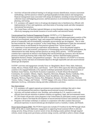• Activities will provide technical training in oil and gas resource identification, resource assessment 
methodology, and best practices related to geological/geophysical data analysis and management; 
financial management issues associated with energy development, including revenue forecasting and 
collection issues and budgeting processes; and best practices in environmental management, land use 
planning, and leasing. 
• U.S. assistance will support visits to oil and gas development sites to familiarize key officials with 
implementation of laws and regulations, and observation of licensing rounds and other transparent 
international best practices. 
• The United States will facilitate regional dialogues on trans-boundary energy issues, including 
effectively managing cross-border resources to avoid conflict and maximize benefit. 
Unconventional Gas Technical Engagement Program: UGTEP is a U.S. Department of 
State-led interagency assistance program that seeks to engage with and inform participant countries of the 
myriad of environmental, regulatory, legal, and commercial challenges that need to be addressed in the 
pursuit of responsible and environmentally sustainable unconventional gas development. Due to what 
has been termed the “shale gas revolution” in the United States, the Department of State has encountered 
tremendous interest in and demand for best practices gleaned from “lessons learned” in the 
U.S. experience of unconventional gas exploration and production. Given the potential negative 
environmental, social, and economic consequences of mismanaging unconventional gas development, the 
Administration has made sharing said best practices an energy policy priority. UGTEP participant 
countries have expressed an interest in developing their unconventional gas resources, have the known 
presence of natural gas-bearing shale within their borders, and have identified market potential, 
appropriate business climates, and geopolitical synergies. The core objective of UGTEP is to increase 
global energy security and meet environmental objectives through responsible and safe unconventional 
natural gas development. 
UGTEP’s activities and engagement currently focus on: Bangladesh, Brazil, China, India, Indonesia, 
Jordan, Mexico, Poland, South Africa, and Ukraine. In FY 2014, OES expects the following additional 
countries to be engaged bilaterally or by regional workshops (potentially hosted by the Association of 
Southeast Asian Nations, Asia-Pacific Economic Cooperation, or South African Development 
Community, for example): Albania, Algeria, Argentina, Botswana, Bulgaria, Burma, Cambodia, Chile, 
Colombia, Czech Republic, Hungary, Indonesia, Israel, Kazakhstan, Laos, Lithuania, Malaysia, 
Mongolia, Morocco, Papua New Guinea, Peru, Philippines, Romania, Slovakia, Slovenia, Thailand, 
Tunisia, Turkey, Uruguay, and Vietnam. UGTEP engages with some of these countries at an exclusively 
diplomatic level (e.g., information sharing and other collaborative activities). 
Key Interventions 
: 
• U.S. assistance will support regional government-to-government workshops that seek to share 
U.S. and international best practices regarding unconventional resource development. 
• Activities will include technical visits, briefings, and workshops by U.S. experts to work with 
officials from relevant ministries in partner countries on regulatory, legal, and environmental issues. 
• FY 2014 funds will provide visitor programs to the United States by participant country government 
officials to observe first-hand the development of unconventional resources and community impacts. 
• Programs will include workshops or seminars in cooperation with other countries that possess 
advanced experience in unconventional gas development (such as Australia, Canada, and Poland). 
Power Sector Program (PSP): The FY2014 request also includes $7.0 million for the PSP through which 
ENR will be able to match diplomatic engagement in supporting broad sustained efforts to alleviate 
energy poverty, bring solvency to power sectors in key developing country partners through targeted 
reforms, ensure strong sector governance, promote energy security, and help to achieve climate change 
225 
 