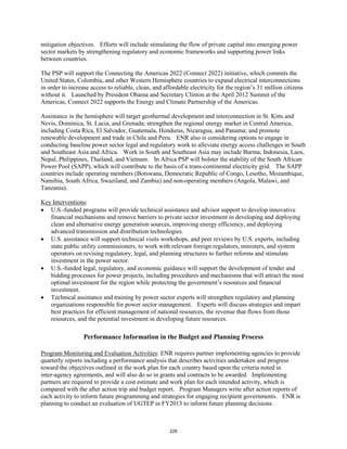 mitigation objectives. Efforts will include stimulating the flow of private capital into emerging power 
sector markets by strengthening regulatory and economic frameworks and supporting power links 
between countries. 
The PSP will support the Connecting the Americas 2022 (Connect 2022) initiative, which commits the 
United States, Colombia, and other Western Hemisphere countries to expand electrical interconnections 
in order to increase access to reliable, clean, and affordable electricity for the region’s 31 million citizens 
without it. Launched by President Obama and Secretary Clinton at the April 2012 Summit of the 
Americas, Connect 2022 supports the Energy and Climate Partnership of the Americas. 
Assistance in the hemisphere will target geothermal development and interconnection in St. Kitts and 
Nevis, Dominica, St. Lucia, and Grenada; strengthen the regional energy market in Central America, 
including Costa Rica, El Salvador, Guatemala, Honduras, Nicaragua, and Panama; and promote 
renewable development and trade in Chile and Peru. ENR also is considering options to engage in 
conducting baseline power sector legal and regulatory work to alleviate energy access challenges in South 
and Southeast Asia and Africa. Work in South and Southeast Asia may include Burma, Indonesia, Laos, 
Nepal, Philippines, Thailand, and Vietnam. In Africa PSP will bolster the stability of the South African 
Power Pool (SAPP), which will contribute to the basis of a trans-continental electricity grid. The SAPP 
countries include operating members (Botswana, Democratic Republic of Congo, Lesotho, Mozambique, 
Namibia, South Africa, Swaziland, and Zambia) and non-operating members (Angola, Malawi, and 
Tanzania). 
Key Interventions 
: 
• U.S.-funded programs will provide technical assistance and advisor support to develop innovative 
financial mechanisms and remove barriers to private sector investment in developing and deploying 
clean and alternative energy generation sources, improving energy efficiency, and deploying 
advanced transmission and distribution technologies. 
• U.S. assistance will support technical visits workshops, and peer reviews by U.S. experts, including 
state public utility commissioners, to work with relevant foreign regulators, ministers, and system 
operators on revising regulatory, legal, and planning structures to further reforms and stimulate 
investment in the power sector. 
• U.S.-funded legal, regulatory, and economic guidance will support the development of tender and 
bidding processes for power projects, including procedures and mechanisms that will attract the most 
optimal investment for the region while protecting the government’s resources and financial 
investment. 
• Technical assistance and training by power sector experts will strengthen regulatory and planning 
organizations responsible for power sector management. Experts will discuss strategies and impart 
best practices for efficient management of national resources, the revenue that flows from those 
resources, and the potential investment in developing future resources. 
Performance Information in the Budget and Planning Process 
Program Monitoring and Evaluation Activities: ENR requires partner implementing agencies to provide 
quarterly reports including a performance analysis that describes activities undertaken and progress 
toward the objectives outlined in the work plan for each country based upon the criteria noted in 
inter-agency agreements, and will also do so in grants and contracts to be awarded. Implementing 
partners are required to provide a cost estimate and work plan for each intended activity, which is 
compared with the after action trip and budget report. Program Managers write after action reports of 
each activity to inform future programming and strategies for engaging recipient governments. ENR is 
planning to conduct an evaluation of UGTEP in FY2013 to inform future planning decisions. 
226 
 
