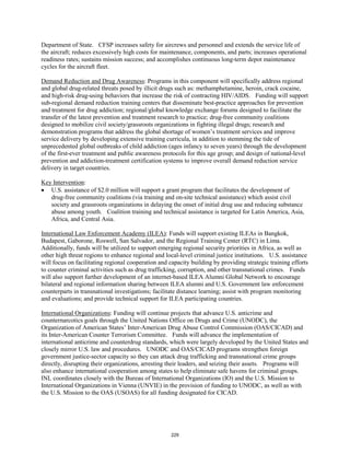 Department of State. CFSP increases safety for aircrews and personnel and extends the service life of 
the aircraft; reduces excessively high costs for maintenance, components, and parts; increases operational 
readiness rates; sustains mission success; and accomplishes continuous long-term depot maintenance 
cycles for the aircraft fleet. 
Demand Reduction and Drug Awareness: Programs in this component will specifically address regional 
and global drug-related threats posed by illicit drugs such as: methamphetamine, heroin, crack cocaine, 
and high-risk drug-using behaviors that increase the risk of contracting HIV/AIDS. Funding will support 
sub-regional demand reduction training centers that disseminate best-practice approaches for prevention 
and treatment for drug addiction; regional/global knowledge exchange forums designed to facilitate the 
transfer of the latest prevention and treatment research to practice; drug-free community coalitions 
designed to mobilize civil society/grassroots organizations in fighting illegal drugs; research and 
demonstration programs that address the global shortage of women’s treatment services and improve 
service delivery by developing extensive training curricula, in addition to stemming the tide of 
unprecedented global outbreaks of child addiction (ages infancy to seven years) through the development 
of the first-ever treatment and public awareness protocols for this age group; and design of national-level 
prevention and addiction-treatment certification systems to improve overall demand reduction service 
delivery in target countries. 
Key Intervention 
: 
• U.S. assistance of $2.0 million will support a grant program that facilitates the development of 
drug-free community coalitions (via training and on-site technical assistance) which assist civil 
society and grassroots organizations in delaying the onset of initial drug use and reducing substance 
abuse among youth. Coalition training and technical assistance is targeted for Latin America, Asia, 
Africa, and Central Asia. 
International Law Enforcement Academy (ILEA): Funds will support existing ILEAs in Bangkok, 
Budapest, Gaborone, Roswell, San Salvador, and the Regional Training Center (RTC) in Lima. 
Additionally, funds will be utilized to support emerging regional security priorities in Africa, as well as 
other high threat regions to enhance regional and local-level criminal justice institutions. U.S. assistance 
will focus on facilitating regional cooperation and capacity building by providing strategic training efforts 
to counter criminal activities such as drug trafficking, corruption, and other transnational crimes. Funds 
will also support further development of an internet-based ILEA Alumni Global Network to encourage 
bilateral and regional information sharing between ILEA alumni and U.S. Government law enforcement 
counterparts in transnational investigations; facilitate distance learning; assist with program monitoring 
and evaluations; and provide technical support for ILEA participating countries. 
International Organizations: Funding will continue projects that advance U.S. anticrime and 
counternarcotics goals through the United Nations Office on Drugs and Crime (UNODC), the 
Organization of American States’ Inter-American Drug Abuse Control Commission (OAS/CICAD) and 
its Inter-American Counter Terrorism Committee. Funds will advance the implementation of 
international anticrime and counterdrug standards, which were largely developed by the United States and 
closely mirror U.S. law and procedures. UNODC and OAS/CICAD programs strengthen foreign 
government justice-sector capacity so they can attack drug trafficking and transnational crime groups 
directly, disrupting their organizations, arresting their leaders, and seizing their assets. Programs will 
also enhance international cooperation among states to help eliminate safe havens for criminal groups. 
INL coordinates closely with the Bureau of International Organizations (IO) and the U.S. Mission to 
International Organizations in Vienna (UNVIE) in the provision of funding to UNODC, as well as with 
the U.S. Mission to the OAS (USOAS) for all funding designated for CICAD. 
229 
 