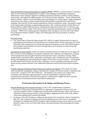 International Police Peacekeeping Operations Support (IPPOS): IPPOS is a critical initiative to develop a 
cadre of well-trained and equipped police to deploy to peacekeeping and stabilization operations. 
Deployments ensure adequate support for multilateral operations that help to stabilize conflict-affected 
areas quickly, and support the implementation of UN Security Council mandates. Funds will help build 
partner countries’ capacity to train and deploy police peacekeepers in a timely manner, support equipment 
and training center needs, continue to help develop internationally-accepted doctrine and training 
standards, and assist the UN and regional organizations with the coordination, policy, and projects related 
to the improvement of policing in peacekeeping operations. INL coordinates closely with the Bureau of 
Political Military Affairs (PM), the Bureau of International Organizations (IO), the U.S. Mission to the 
United Nations (USUN), and the Africa bureau (AF) to determine potential partner countries for IPPOS 
assistance. IPPOS fills a critical gap and complements other interagency activities such as the Global 
Peace Operations Initiative (GPOI), a larger scale PM program that focuses primarily on military 
peacekeepers. 
Key Intervention 
: 
• The United States will provide approximately $0.3 million to support the protection of women in 
peacekeeping environments by incorporating issues of gender-based violence, protection of civilians 
and public order management into training and capacity development as part of the IPPOS program, 
and to enhance the participation of women through improved recruitment of women police into 
peacekeeping operations. 
Interregional Aviation Support: Funds will sustain centralized core-level aviation services in support of 
INL’s overseas aviation programs in Colombia, Guatemala, Peru, Pakistan, and Afghanistan, including 
central management and oversight of technical functional areas such as operations; training; flight 
standardization; operational safety; maintenance; and logistics; and a centralized system for acquiring, 
storing, and shipping parts and commodities in support of all of these overseas locations. This program 
provides professional aviation services to INL’s programs overseas, including counternarcotics and 
border-security program elements in the Stabilization Operations and Security Sector Reform program 
area. 
Centrally Managed Washington-Based Program Development and Support: These funds will ensure 
sufficient domestic management, contract, and financial oversight and internal controls to administer and 
oversee INL’s programs in FY 2014 effectively. The funding covers annual costs of direct hires, 
consultants, and contracted support personnel; travel and transportation; equipment rentals; 
communications and utilities; International Cooperative Administrative Support Services; and other 
support services including procurement and financial management. 
Performance Information in the Budget and Planning Process 
: In 2012, INL completed three evaluations: 
Program Monitoring and Evaluation Activities 
• Evaluation of Drug Abuse Treatment (DAT) in Afghanistan: Completed in February 2012, this 
outcome evaluation of DAT in Afghanistan is being used to further develop, expand, and improve a 
national-level drug treatment delivery system throughout Afghanistan based on the study of those 
centers that implement the Colombo Plan Model. 
• Evaluation of the DAT Program in Adolescent Internment Units in Sao Paulo, Brazil: Completed in 
May 2012, this evaluation is helping clarify project planning issues in the areas of: anticipated 
challenges for implementing the DAT program; improving drug treatment service delivery in juvenile 
detention centers in the city of Sao Paulo, Brazil; and analyzing data collected through post-release 
interviews. 
230 
 