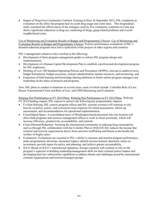 • Impact of Drug-Free Community Coalition Training in Peru: In September 2012, INL completed an 
evaluation on the effect the program had on youth drug usage and crime rates. This longitudinal 
study examined the effectiveness of the strategies used by five community coalitions in Lima and 
shows significant reductions in drug use, marketing of drugs, gang-related problems and overall 
neighborhood crime. 
Use of Monitoring and Evaluation Results in Budget and Programmatic Choices: Use of Monitoring and 
Evaluation Results in Budget and Programmatic Choices: Positive performance evaluations of INL’s 
demand reduction programs have led to replication of the projects in other regions and countries. 
INL’s management initiatives have resulted in the following: 
• Development of three program management guides to inform INL program design and 
implementation; 
• Development of a Human Capital Development Plan to establish a professional development program 
for INL employees; 
• Drafting of over 100 Standard Operating Policies and Procedures (SOPPs), relevant to audits/reviews, 
budget formulation, budget execution, contract administration, human resources, and monitoring; and 
• Expansion of field training and knowledge-sharing platforms to better inform program managers and 
leadership on the status of projects and programs. 
Also, INL plans to conduct evaluations in several areas, some of which include: Colombia Rule of Law; 
Russia Transnational Crime and Rule of Law; and CBSI Monitoring and Evaluation. 
Relating Past Performance to FY 2014 Plans: Relating Past Performance to FY 2014 Plans 
: With the 
FY 2014 funding request, INL expects to achieve the following key programmatic impacts: 
• Civilian Policing: INL expects program offices and INL sections overseas will continue to rely 
heavily on police, justice, and corrections team expertise for initial assessments, follow-up 
assessments, and recommendations for operational implementation. 
• Consolidated Space: A consolidated move of Washington-based personnel into one location will 
allow both programs and resource management offices to work in closer proximity, which will 
increase efficiency, productivity, accountability, and controls. 
• Crime/Demand Reduction: Assisting the international community in reducing drug consumption, 
such as through INL collaboration with the Colombo Plan or OAS-CICAD, reduces the income that 
criminal and terrorist organizations derive from narcotics-trafficking and threats to the health and 
welfare of fragile states. 
• Evaluations: Evaluations are essential to INL’s ability to measure and monitor program performance; 
make programmatic decisions; document impact; identify lessons learned; determine return on 
investment; provide inputs for policy and planning; and achieve greater accountability. 
• ILEA: Based on ILEA’s international reputation, foreign countries will continue to rely on the 
program’s expertise in building leadership/management skills for their criminal justice leaders and 
developing their law enforcement capabilities to address threats and challenges posed by transnational 
criminal organizations and terrorist/insurgent groups. 
231 
 