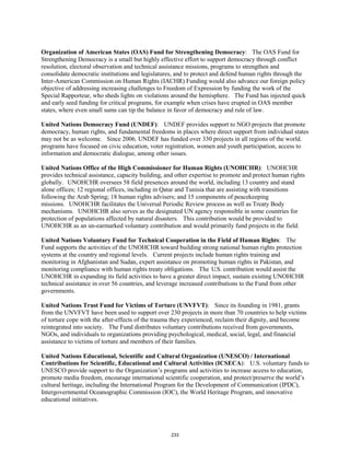 Organization of American States (OAS) Fund for Strengthening Democracy: The OAS Fund for 
Strengthening Democracy is a small but highly effective effort to support democracy through conflict 
resolution, electoral observation and technical assistance missions, programs to strengthen and 
consolidate democratic institutions and legislatures, and to protect and defend human rights through the 
Inter-American Commission on Human Rights (IACHR) Funding would also advance our foreign policy 
objective of addressing increasing challenges to Freedom of Expression by funding the work of the 
Special Rapporteur, who sheds lights on violations around the hemisphere. The Fund has injected quick 
and early seed funding for critical programs, for example when crises have erupted in OAS member 
states, where even small sums can tip the balance in favor of democracy and rule of law. 
United Nations Democracy Fund (UNDEF): UNDEF provides support to NGO projects that promote 
democracy, human rights, and fundamental freedoms in places where direct support from individual states 
may not be as welcome. Since 2006, UNDEF has funded over 330 projects in all regions of the world. 
programs have focused on civic education, voter registration, women and youth participation, access to 
information and democratic dialogue, among other issues. 
United Nations Office of the High Commissioner for Human Rights (UNOHCHR): UNOHCHR 
provides technical assistance, capacity building, and other expertise to promote and protect human rights 
globally. UNOHCHR oversees 58 field presences around the world, including 13 country and stand 
alone offices; 12 regional offices, including in Qatar and Tunisia that are assisting with transitions 
following the Arab Spring; 18 human rights advisers; and 15 components of peacekeeping 
missions. UNOHCHR facilitates the Universal Periodic Review process as well as Treaty Body 
mechanisms. UNOHCHR also serves as the designated UN agency responsible in some countries for 
protection of populations affected by natural disasters. This contribution would be provided to 
UNOHCHR as an un-earmarked voluntary contribution and would primarily fund projects in the field. 
United Nations Voluntary Fund for Technical Cooperation in the Field of Human Rights: The 
Fund supports the activities of the UNOHCHR toward building strong national human rights protection 
systems at the country and regional levels. Current projects include human rights training and 
monitoring in Afghanistan and Sudan, expert assistance on promoting human rights in Pakistan, and 
monitoring compliance with human rights treaty obligations. The U.S. contribution would assist the 
UNOHCHR in expanding its field activities to have a greater direct impact, sustain existing UNOHCHR 
technical assistance in over 56 countries, and leverage increased contributions to the Fund from other 
governments. 
United Nations Trust Fund for Victims of Torture (UNVFVT): Since its founding in 1981, grants 
from the UNVFVT have been used to support over 230 projects in more than 70 countries to help victims 
of torture cope with the after-effects of the trauma they experienced, reclaim their dignity, and become 
reintegrated into society. The Fund distributes voluntary contributions received from governments, 
NGOs, and individuals to organizations providing psychological, medical, social, legal, and financial 
assistance to victims of torture and members of their families. 
United Nations Educational, Scientific and Cultural Organization (UNESCO) / International 
Contributions for Scientific, Educational and Cultural Activities (ICSECA): U.S. voluntary funds to 
UNESCO provide support to the Organization’s programs and activities to increase access to education, 
promote media freedom, encourage international scientific cooperation, and protect/preserve the world’s 
cultural heritage, including the International Program for the Development of Communication (IPDC), 
Intergovernmental Oceanographic Commission (IOC), the World Heritage Program, and innovative 
educational initiatives. 
233 
 