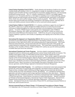 United Nations Population Fund (UNFPA): Family planning and reproductive health are key elements 
of global health and contribute to the U.S. comprehensive strategy for sustainable development, which 
integrates goals for health with those of protecting the environment, building democracy, and encouraging 
broad-based economic growth. The U.S. voluntary contribution to UNFPA’s core budget supports 
programs in over 150 countries that have a vital impact in expanding access to family planning, reducing 
global maternal and child mortality and advancing U.S. humanitarian goals, particularly in sub-Saharan 
Africa, South Asia, and in conflict settings, where the needs are greatest. These efforts are important 
because improving the health and well-being of populations in developing countries, especially that of 
women and children, promotes internal stability as well as social and economic progress. 
United Nations Children’s Fund (UNICEF): U.S. voluntary contributions support the core budget of 
the UNICEF, which acts as a global champion for children and strives to ensure the survival and 
well-being of children throughout the world, and contributes to the development of local institutional 
capacity. To do this, UNICEF focuses on five priority areas: Immunization, Early Childhood 
Development, Education, HIV/AIDS, and Child Protection, and UNICEF’s efforts are critical to the 
achievement of the Millennium Development Goals. UNICEF has also put its strong humanitarian 
response capability to good use, most recently in responding to the ongoing crisis in the Horn of Africa 
and Syria. 
International Development Law Organization (IDLO): IDLO promotes the rule of law and good 
governance by providing training to legal practitioners in developing countries, technical assistance to 
governments in their legal reform efforts, and continuing education to legal professionals. IDLO helps 
build and sustain democratic, well-governed states that will respond to the needs of their people and 
conduct themselves responsibly in the international system. The United States assumed the three-year 
Presidency of the Assembly of Parties of IDLO in March 2011 and has one year left with the possibility 
of another three-year term at the conclusion. 
International Chemicals and Toxins Programs: Activities related to international chemicals 
management and toxic substances are a global priority to protect human health and the environment. This 
funding would support a range of UNEP-linked activities and secretariats related to the sound 
management of chemicals and waste, and ozone layer protection. These include: support for partnership 
activities of the UN Environment Program’s Mercury Program and for implementation of their Program 
of Work; the secretariat costs of the Montreal Protocol, Vienna Convention for the Protection of the 
Ozone Layer, Stockholm Convention on Persistent Organic Pollutants , Rotterdam Convention on Prior 
Informed Consent , Basel Convention on Trans-boundary Movement of Hazardous Wastes, the new 
mercury agreement, and the Strategic Approach to International Chemicals Management. 
International Conservation Programs: U.S. contributions to international conservation programs help 
promote the conservation of economically and ecologically vital natural resources and help to combat 
illegal activities, including wildlife trafficking and illegal logging and associated trade that threaten 
security and the rule of law and undermine economic development. U.S. contributions facilitate policy 
approaches and technical expertise and leverage significant contributions from other donors. Programs 
supported under this contribution include the: Convention on International Trade in Endangered Species 
of Wild Flora and Fauna , United Nations Convention to Combat Desertification , Ramsar Convention 
on Wetlands of International Importance, International Tropical Timber Organization , National Forest 
Program Facility hosted by the UN Food and Agriculture Organization , United Nations Forum on 
Forests, International Union for the Conservation of Nature (IUCN), and Intergovernmental Platform on 
Biodiversity and Ecosystem Services. 
Intergovernmental Panel on Climate Change / UN Framework Convention on Climate Change: 
U.S. leadership in the UN Framework Convention on Climate Change (UNFCCC), the Intergovernmental 
234 
 