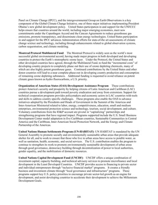 Panel on Climate Change (IPCC), and the intergovernmental Group on Earth Observations is a key 
component of the Global Climate Change Initiative, one of three major initiatives implementing President 
Obama’s new global development policy. United States participation in and support for the UNFCCC 
helps ensure that countries around the world, including major emerging economies, meet new 
commitments under the Copenhagen Accord and the Cancun Agreements to reduce greenhouse gas 
emissions, promote transparency, and disseminate clean energy technologies. United States participation 
in and support for the IPCC advances Administration efforts for state-of-the art assessments of climate 
change science and technology, including through enhancements related to global observation systems, 
carbon sequestration, and climate modeling. 
Montreal Protocol Multilateral Fund: The Montreal Protocol is widely seen as the world’s most 
successful global environmental accord, having made major progress in both developed and developing 
countries to protect the Earth’s stratospheric ozone layer. Under the Protocol, the United States and 
other developed countries have agreed, through the Multilateral Fund, to fund the “incremental costs” of 
developing country projects to completely phase out their use of ozone depleting chemicals, many of 
which are also highly potent greenhouse gases. Continued contributions by the United States and other 
donor countries will lead to a near complete phase-out in developing country production and consumption 
of remaining ozone depleting substances. Additional funding is requested to avoid reliance on potent 
climate gases known as hydro fluorocarbons, a U.S. priority. 
Organization of American States (OAS) Development Assistance Program: These contributions 
protect America's security and prosperity by helping citizens of Latin American and Caribbean (LAC) 
countries pursue a development path toward poverty eradication and away from extremism. Support for 
technical cooperation programs provides policymakers and economic actors in LAC countries with tools 
and skills to address country specific challenges. These programs also enable the OAS to advance 
initiatives adopted by the Presidents and Heads of Government in the Summit of the Americas and 
Inter-American Ministerial related to labor, energy, competitiveness, education, small and medium 
enterprises, environmental protection science and technology, tourism, social development, and culture. 
Voluntary contributions from the IO&P account are pivotal in “capitalizing” partnerships and 
strengthening programs that have regional impact. Programs supported include the U.S. Small Business 
Development Center model adaptation in five Caribbean countries, Sustainable Communities in Central 
America and the Caribbean, Inter-American Social Protection Network, and the Energy and Climate 
Partnership of the Americas. 
United Nations Human Settlements Program (UN-HABITAT): UN HABITAT is mandated by the UN 
General Assembly to promote socially and environmentally sustainable urban areas that provide adequate 
shelter for all, and to work to ensure that those who live in urban areas have access to potable water, as 
well as sanitation, health, economic, and social services. The U.S. contribution enables the program to 
continue to strengthen its work to promote environmentally sustainable development of urban areas 
through good governance, democracy building through decentralization of power to local authorities, 
gender equality, and the mobilization of domestic resources. 
United Nations Capital Development Fund (UNCDF): UNCDF offers a unique combination of 
investment capital, capacity building, and technical advisory services to promote microfinance and local 
development in the Least Developed Countries. UNCDF provides access to financing to private sector 
and individual entrepreneurs through “inclusive financial market” programs. It creates a friendly 
business and investment climate through “local governance and infrastructure” programs. These 
programs support key U.S. policy priorities to encourage private sector-led growth as an engine for 
development, and assist developing countries to accelerate their development to achieve the Millennium 
Development Goals. 
235 
 