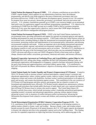 United Nations Development Program (UNDP): U.S. voluntary contributions are provided for 
UNDP’s regular budget, which supports its core administrative functions, basic development 
programming, and specific trust funds targeted in the areas of democratic governance and crisis 
prevention and recovery. UNDP is the UN's primary development agency, present in over 130 countries. 
Its program focus areas are poverty, democratic governance, environment, and crisis prevention and 
recovery. U.S. voluntary contributions generally go to UNDP’s core resources budget, an un-earmarked 
fund used to pay for organization support costs and basic programming expenditures. U.S. objectives for 
contributing to UNDP from the IO&P account are to enable UNDP to deliver assistance programs 
effectively in key areas that support policy objectives, and to ensure that UNDP adopts transparent, 
accountable, and effective management and program practices. 
United Nations Environment Program (UNEP): UNEP is the lead United Nations institution for 
environmental issues, providing information and support for national environment agencies and capacity 
building and programs for many developing countries. UNEP leads within the United Nations system on 
environment issues, including helping to shape the international environmental agenda, advocating for the 
environment, promoting creation and implementation of environmental policy instruments, and assessing 
environmental conditions and trends. It plays an important role in developing international agreements 
and also assesses global, regional, and national environmental conditions, while building capacity in 
developing countries to carry out such assessments and to act on them. The bulk of U.S. contributions to 
UNEP from this line goes to the Environment Fund, which provides core (un-earmarked) funding for 
UNEP’s divisions and offices to carry out UNEP’s Program of Work in focal areas such as climate 
change, disasters and conflict, ecosystems, governance, chemicals and wastes, and resource efficiency. 
Regional Cooperation Agreement on Combating Piracy and Armed Robbery against Ships in Asia 
(ReCAAP): ReCAAP, among other things, establishes the ReCAAP Information Sharing Centre, an 
international organization with headquarters in Singapore, created to facilitate information sharing with 
the goal of preventing and suppressing piracy and armed robbery against ships. U.S contribution to 
ReCAAP will promote the Obama Administration’s objective of ensuring safety of international civilian 
shipping. 
United Nations Equity for Gender Equality and Women’s Empowerment (UN Women): Created in 
2010, UN Women works to increase women’s political participation, expand women’s economic and 
educational opportunities, reduce violence against women, improve women’s health, protect the rights of 
indigenous women and women with disabilities, facilitate women’s political participation in all aspects of 
peace and security, and counter discrimination against women. This contribution to the core resources of 
UN Women will fund programs and allow policies and programs that are related to women to be 
formulated and implemented more efficiently. UN Women recently adopted new administrative reforms, 
including audit procedures that include public disclosure of audit reports and a new regional architecture 
that will bring UN Women closer to women who need its support. The United States shares UN 
Women’s priority focus areas, which include increasing women’s leadership and political participation, 
expanding women’s economic and educational opportunities, reducing violence against women, 
advancing women’s role in situations of conflict and post-conflict reconstruction, advancing the 
Millennium Development Goals related to women and children; and countering discrimination against 
women. 
World Meteorological Organization (WMO) Voluntary Cooperation Program (VCP): The 
U.S. contribution to the WMO VCP supports programs to build capacity of developing countries to 
address matters related to climate, water, and weather. Because climate, water, and weather-related 
hazards account for nearly 90 percent of all natural disasters, the U.S. VCP targets capacity development 
in disaster risk reduction activities in key geographic regions such as the Caribbean basin. This funding 
provides for expanded cooperation on improving hurricane forecasting, and in addressing gaps in the 
236 
 