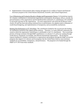 • Implementation of procurement ethics training and approval of a conflict of interest and financial 
disclosure program at the United Nations Educational, Scientific, and Cultural Organization. 
Use of Monitoring and Evaluation Results in Budget and Programmatic Choices: In formulating requests 
for voluntary contributions to international organizations and programs, the program officers consider the 
past performance of the organizations and the likelihood that continued U.S. contributions will contribute 
to successful outcomes by the organizations. For most organizations with which the IO Bureau works 
closely, IO staff has been advocating continued focus on performance, the adoption and/or refinement of 
results-based budgeting, and implementation of transparency and accountability mechanisms. 
Relating Past Performance to FY 2014 Plans: The contributions funded by this account provide funding 
for multilateral institutions that support global solutions. Therefore, it is quite difficult to determine the 
extent to which the organization’s performance is attributable to the U.S. contribution. The overarching 
priority of foreign assistance through IO&P contributions is to advance U.S. policy by working through 
results-driven, transparent, accountable, and efficient international organizations. The IO Bureau 
requests funding for voluntary contributions to organizations and programs through the IO&P account for 
programs that support U.S. interests and for programs that the United States believes meet minimum 
standards for accountability, transparency, and performance. The programs to be funded through the 
IO&P in FY 2014 meet these standards. 
238 
 