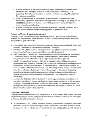 • USAID is a member of the International Initiative for Impact Evaluation (3ie), which 
serves as a locus for impact evaluation in the development community. LER is 
supporting the EvalPartners initiative to build the evaluation capacity of local partners 
for mutual accountability. 
• State’s Office of Budget & Planning (BP) & The Office of U.S. Foreign Assistance 
Resources (F) sponsored “Competition for Supplemental Funding” in the spring and fall 
of 2012 to support new evaluations under the Department’s policy. Nine bureaus 
received supplemental funding. 
• USAID is re-energizing mission management assessments with new guidelines and a 
more rigorous and consistent methodology to be adopted world-wide. 
Program and Project Design and Management 
Creating a strong culture of monitoring and evaluation starts with its early integration into 
program and project design. Some key efforts to build capacity in strong program and project 
design and management include: 
• In June 2012, State issued its first Program and Project Management Guidebook: A Practical 
Guide for Department of State Program and Project Managers. 
• In October 2012, State issued its first Project Design Guidebook, which emphasizes the 
importance of defining how success will be measured and evaluated. 
• State established a Program and Project Management Community of Practice that includes 
a community website and blog, meetings, networking events, and a speaker series that 
brings in internal and external experts in program and project management. 
• USAID’s strategic planning requires that new strategies are informed by evidence and 
project designs are supported by analytic rigor to increase the effectiveness of development 
interventions that maximize the impact of limited resources. Program Cycle guidance has 
been updated in USAID’s formal directives (ADS 200 – Programming Policy) to outline in one 
place the new Program Cycle requirements. The Agency is in the process of updating 
Acquisition and Assistance Policies to support the integrated evidence-based planning 
approaches with the flexibility to adjust ongoing projects and programs for greatest 
effectiveness. 
• An internal website accessible to State staff to policies, guidance documents, tools, and 
examples to assist them in understanding and executing each component of the Managing 
for Results Framework. In addition to the USAID ProgramNet site for internal learning on 
strategic and project planning, USAID has launched www.learning.org to provide the forum 
for similar collaboration with our partners. 
Performance Monitoring 
Ongoing performance monitoring is an important part of accounting for what foreign assistance 
programs and projects achieve, and provides an indication of what is working or not working as 
anticipated. Key efforts in this area include: 
• To complement its 2011 Foreign Assistance Indicator Reengineering Project which improved 
the overall utility and clarity of foreign assistance performance indicators, an annual effort 
to review the suite of indicators was instituted to ensure it is kept up to date with indicators 
14 
 