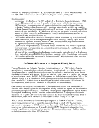 outreach, and interagency coordination. EXBS currently has a total of 53 active partner countries. For 
FY 2014, EXBS plans expansion to Ghana, Tanzania, Nigeria, Maldives, and Uganda. 
Key Interventions 
: 
• Approximately $10.2 million of FY 2014 funding will be dedicated to the advisor program. EXBS 
employs 22 in-country advisors and 18 specialist advisors, who are critical to the success of the 
EXBS program. In-country program advisors coordinate on-the-ground assistance and provide 
feedback to Washington-based program staff. In addition to coordinating activities and providing 
feedback, they establish close working relationships with host country counterparts and ensure EXBS 
assistance is used to good effect. EXBS advisors will carry out assessments of strategic trade control 
systems in existing, prospective, and former partner countries, and train counterparts on how to 
employ the Tracker automated licensing tool. 
• EXBS advisors will also lead conferences focusing international attention on key strategic trade and 
border control issues, such as transshipment and proliferation financing. Training topics include 
maintenance of equipment previously donated to EXBS partner countries, program administration 
and implementation support, and program-related travel. 
• EXBS advisors will provide limited assistance to prevent countries that have otherwise “graduated” 
from the program from backsliding, and assistance to countries/economies for which bilateral funds 
are otherwise unavailable. 
• Advisors will stay engaged in continual updates to existing training materials, as well as development 
of new materials, to ensure EXBS technical assistance keeps pace with a dynamic threat environment. 
• EXBS advisors will also be instrumental in the evaluation of EXBS programmatic efforts in the area 
of legal-regulatory assistance. 
Performance Information in the Budget and Planning Process 
Program Monitoring and Evaluation Activities: Upon completion of every NDF project, a financial 
reconciliation is conducted and the project is subsequently formally closed. In 2012, 42 projects were 
formally closed out or cancelled upon completion of the internal review, resulting in the return of more 
than $19.0 million to the NDF account. To date, the NDF has closed a total of 145 projects and 10 years 
of administrative accounts. In 2012, the NDF requested and funded a thorough audit by the Office of the 
Inspector General of NDF controls over project management and contracting and integrity of financial 
data. Also in 2012, the Government Accountability Office conducted an audit of NDF and made four 
recommendations with which the Department of State concurs and is implementing. 
GTR currently utilizes several different metrics to measure program success, such as the number of 
activities linked to specific goals that are completed in priority countries and regions, and the level of host 
government participation and buy-in. These metrics serve as proxies for programmatic impact. GTR is 
working with the Monterey Institute Center for Nonproliferation Studies to develop new effectiveness 
indicators. In FY 2013, GTR will conduct an evaluation of the effectiveness of its biosecurity efforts in 
the Philippines, and a similar effort will be conducted for chemical security in FY 2014. 
WMDT collects standardized evaluation data upon completion of each GICNT activity. This data, 
drawn from participant surveys, is intended to measure the degree to which GICNT partner nation 
representatives are engaged in GICNT activities, and the extent to which they intend to utilize the lessons, 
concepts, and products discussed and developed within the GICNT framework to enhance their own 
country’s capabilities for combating nuclear terrorism. The outcomes of the surveys feed into decisions 
on budgeting and designing future GICNT activities. 
242 
 