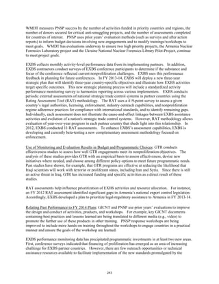 WMDT measures PNSP success by the number of activities funded in priority countries and regions, the 
number of donors secured for critical anti-smuggling projects, and the number of assessments completed 
for countries of interest. PNSP uses prior years’ evaluation methods (such as surveys and after action 
reports) to inform budget decisions involving new engagements and to modify trainings/workshops to 
meet goals. WMDT has evaluations underway to ensure two high priority projects, the Armenia Nuclear 
Forensics Laboratory project and the Ukraine National Nuclear Forensics Library Pilot-Project, continue 
to meet project goals. 
EXBS collects monthly activity-level performance data from its implementing partners. In addition, 
EXBS contractors conduct surveys of EXBS conference participants to determine if the substance and 
focus of the conference reflected current nonproliferation challenges. EXBS uses this performance 
feedback in planning for future conferences. In FY 2013-14, EXBS will deploy a new three-year 
strategic plan that will identify three-year country-specific objectives and illustrate how EXBS activities 
target specific outcomes. This new strategic planning process will include a standardized activity 
performance monitoring survey to harmonize reporting across various implementers. EXBS conducts 
periodic external assessments of national strategic trade control systems in partner countries using the 
Rating Assessment Tool (RAT) methodology. The RAT uses a 419-point survey to assess a given 
country’s legal authorities, licensing, enforcement, industry outreach capabilities, and nonproliferation 
regime adherence practices for compliance with international standards, and to identify remaining gaps. 
Individually, each assessment does not illustrate the cause-and-effect linkages between EXBS assistance 
activities and evolution of a nation's strategic trade control systems. However, RAT methodology allows 
evaluation of year-over-year progress in each partner country that sheds light into this relationship. In 
2012, EXBS conducted 11 RAT assessments. To enhance EXBS’s assessment capabilities, EXBS is 
developing and currently beta-testing a new complementary assessment methodology focused on 
enforcement. 
Use of Monitoring and Evaluation Results in Budget and Programmatic Choices: GTR conducts 
effectiveness studies to assess how well GTR engagements meet its nonproliferation objectives. The 
analysis of these studies provides GTR with an empirical basis to assess effectiveness, devise new 
initiatives where needed, and choose among different policy options to meet future programmatic needs. 
Past studies have shown, for example, that GTR programs are effective at reducing the likelihood that 
Iraqi scientists will work with terrorist or proliferant states, including Iran and Syria. Since there is still 
an active threat in Iraq, GTR has increased funding and specific activities as a direct result of these 
studies. 
RAT assessments help influence prioritization of EXBS activities and resource allocation. For instance, 
an FY 2012 RAT assessment identified significant gaps in Armenia’s national export control legislation. 
Accordingly, EXBS developed a plan to prioritize legal-regulatory assistance to Armenia in FY 2013-14. 
Relating Past Performance to FY 2014 Plans: GICNT and PNSP use prior years’ evaluations to improve 
the design and conduct of activities, products, and workshops. For example, key GICNT documents 
containing best practices and lessons learned are being translated to different media (e.g., video) to 
promote the further use of these products in other training. PNSP response workshops are being 
improved to include more hands-on training throughout the workshops to engage countries in a practical 
manner and ensure the goals of the workshop are learned. 
EXBS performance monitoring data has precipitated programmatic investments in at least two new areas. 
First, conference surveys indicated that financing of proliferation has emerged as an area of increasing 
challenge for EXBS partner countries. However, there are few outreach opportunities or technical 
assistance resources available to facilitate implementation of the new standards promulgated by the 
243 
 