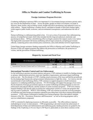 Office to Monitor and Combat Trafficking In Persons 
Foreign Assistance Program Overview 
Combating trafficking in persons (TIP) is an important U.S. Government foreign assistance priority and a 
key issue for the Department of State. Across the globe, people are held in involuntary servitude in 
factories, farms, homes, and on fishing vessels; bought and sold in prostitution; and captured to serve as 
child soldiers. Human trafficking is modern slavery, and deprives people of their basic human rights; 
yields negative public health, economic, and environmental consequences; and undermines the rule of 
law. 
Human trafficking is a dehumanizing global crime. It is not a crime of movement, but a dehumanizing 
practice of compelled servitude which often includes horrific long-term physical, emotional, and 
psychological abuse. TIP has a destabilizing effect on fragile countries but impacts nearly every nation. 
The high profits associated with human trafficking subvert legal systems by corrupting government 
officials, weakening police and criminal justice institutions, and could subsidize terrorist organizations. 
United States foreign assistance funding requested by the Office to Monitor and Combat Trafficking in 
Persons (J/TIP) will support programs that address the prosecution of traffickers, the protection of 
victims, and the prevention of human trafficking. 
Request by Account and Fiscal Year 
($ in thousands) FY 2012 
Actual 
FY 2013 
CR 
FY 2014 
Request 
Increase / 
Decrease 
TOTAL 18,720 * 18,720 - 
International Narcotics Control and Law Enforcement 18,720 * 18,720 - 
International Narcotics Control and Law Enforcement 
As the trafficking in persons movement matures and grows, J/TIP continues to modify its funding strategy 
to advance Administration priorities, meet new legislative requirements, and ensure urgent trafficking 
needs are met. The first decade of J/TIP’s funding raised awareness of the issue and laid the groundwork 
for developing legal frameworks and government infrastructures to fight this crime. As it moves into the 
second decade of anti-trafficking efforts, J/TIP continues to support programs to build institutions 
responsive to combating trafficking in persons. FY 2014 funding will support the passage of new laws, 
the development of foreign government capacity to counter trafficking including programs to train law 
enforcement and judicial officials, and the creation of victim assistance programs. J/TIP will continue 
targeted funding to fill specific gaps in existing law enforcement systems or victim care programs that 
may be weak or inefficient. With FY 2014 funding, J/TIP will continue to track the evolving strategies 
of traffickers and help foreign governments respond by providing them with direct training and technical 
assistance. J/TIP remains committed to funding cross-cutting programs: those that address multiple 
elements of the 3Ps – Prevention, Protection, and Prosecution – as well as favoring programs with a 
survivor rehabilitation component. 
J/TIP is committed to deploying resources as efficiently as possible. The office utilizes a rigorous 
methodological review to select projects. J/TIP programming is devoted towards the achievement of 
both Department of State and Administration anti-trafficking goals; funding priorities are guided by the 
findings of the Trafficking in Persons Report (TIP Report), particularly to assist those countries on the 
245 
 