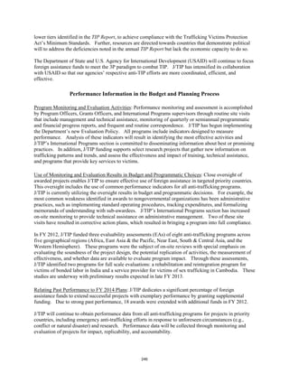 lower tiers identified in the TIP Report, to achieve compliance with the Trafficking Victims Protection 
Act’s Minimum Standards. Further, resources are directed towards countries that demonstrate political 
will to address the deficiencies noted in the annual TIP Report but lack the economic capacity to do so. 
The Department of State and U.S. Agency for International Development (USAID) will continue to focus 
foreign assistance funds to meet the 3P paradigm to combat TIP. J/TIP has intensified its collaboration 
with USAID so that our agencies’ respective anti-TIP efforts are more coordinated, efficient, and 
effective. 
Performance Information in the Budget and Planning Process 
Program Monitoring and Evaluation Activities: Performance monitoring and assessment is accomplished 
by Program Officers, Grants Officers, and International Programs supervisors through routine site visits 
that include management and technical assistance, monitoring of quarterly or semiannual programmatic 
and financial progress reports, and frequent and routine correspondence. J/TIP has begun implementing 
the Department’s new Evaluation Policy. All programs include indicators designed to measure 
performance. Analysis of these indicators will result in identifying the most effective activities and 
J/TIP’s International Programs section is committed to disseminating information about best or promising 
practices. In addition, J/TIP funding supports select research projects that gather new information on 
trafficking patterns and trends, and assess the effectiveness and impact of training, technical assistance, 
and programs that provide key services to victims. 
Use of Monitoring and Evaluation Results in Budget and Programmatic Choices: Close oversight of 
awarded projects enables J/TIP to ensure effective use of foreign assistance in targeted priority countries. 
This oversight includes the use of common performance indicators for all anti-trafficking programs. 
J/TIP is currently utilizing the oversight results in budget and programmatic decisions. For example, the 
most common weakness identified in awards to nongovernmental organizations has been administrative 
practices, such as implementing standard operating procedures, tracking expenditures, and formalizing 
memoranda of understanding with sub-awardees. J/TIP’s International Programs section has increased 
on-site monitoring to provide technical assistance on administrative management. Two of these site 
visits have resulted in corrective action plans, which resulted in bringing a program into full compliance. 
In FY 2012, J/TIP funded three evaluability assessments (EAs) of eight anti-trafficking programs across 
five geographical regions (Africa, East Asia & the Pacific, Near East, South & Central Asia, and the 
Western Hemisphere). These programs were the subject of on-site reviews with special emphasis on 
evaluating the soundness of the project design, the potential replication of activities, the measurement of 
effectiveness, and whether data are available to evaluate program impact. Through these assessments, 
J/TIP identified two programs for full scale evaluations: a rehabilitation and reintegration program for 
victims of bonded labor in India and a service provider for victims of sex trafficking in Cambodia. These 
studies are underway with preliminary results expected in late FY 2013. 
Relating Past Performance to FY 2014 Plans: J/TIP dedicates a significant percentage of foreign 
assistance funds to extend successful projects with exemplary performance by granting supplemental 
funding. Due to strong past performance, 18 awards were extended with additional funds in FY 2012. 
J/TIP will continue to obtain performance data from all anti-trafficking programs for projects in priority 
countries, including emergency anti-trafficking efforts in response to unforeseen circumstances (e.g., 
conflict or natural disaster) and research. Performance data will be collected through monitoring and 
evaluation of projects for impact, replicability, and accountability. 
246 
 
