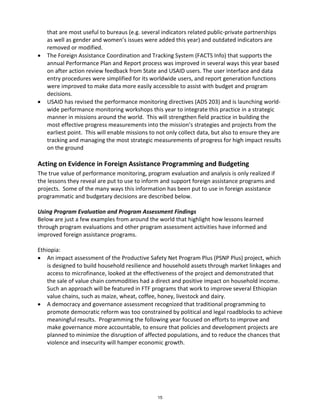 that are most useful to bureaus (e.g. several indicators related public-private partnerships 
as well as gender and women’s issues were added this year) and outdated indicators are 
removed or modified. 
• The Foreign Assistance Coordination and Tracking System (FACTS Info) that supports the 
annual Performance Plan and Report process was improved in several ways this year based 
on after action review feedback from State and USAID users. The user interface and data 
entry procedures were simplified for its worldwide users, and report generation functions 
were improved to make data more easily accessible to assist with budget and program 
decisions. 
• USAID has revised the performance monitoring directives (ADS 203) and is launching world-wide 
performance monitoring workshops this year to integrate this practice in a strategic 
manner in missions around the world. This will strengthen field practice in building the 
most effective progress measurements into the mission’s strategies and projects from the 
earliest point. This will enable missions to not only collect data, but also to ensure they are 
tracking and managing the most strategic measurements of progress for high impact results 
on the ground 
Acting on Evidence in Foreign Assistance Programming and Budgeting 
The true value of performance monitoring, program evaluation and analysis is only realized if 
the lessons they reveal are put to use to inform and support foreign assistance programs and 
projects. Some of the many ways this information has been put to use in foreign assistance 
programmatic and budgetary decisions are described below. 
Using Program Evaluation and Program Assessment Findings 
Below are just a few examples from around the world that highlight how lessons learned 
through program evaluations and other program assessment activities have informed and 
improved foreign assistance programs. 
Ethiopia: 
• An impact assessment of the Productive Safety Net Program Plus (PSNP Plus) project, which 
is designed to build household resilience and household assets through market linkages and 
access to microfinance, looked at the effectiveness of the project and demonstrated that 
the sale of value chain commodities had a direct and positive impact on household income. 
Such an approach will be featured in FTF programs that work to improve several Ethiopian 
value chains, such as maize, wheat, coffee, honey, livestock and dairy. 
• A democracy and governance assessment recognized that traditional programming to 
promote democratic reform was too constrained by political and legal roadblocks to achieve 
meaningful results. Programming the following year focused on efforts to improve and 
make governance more accountable, to ensure that policies and development projects are 
planned to minimize the disruption of affected populations, and to reduce the chances that 
violence and insecurity will hamper economic growth. 
15 
 