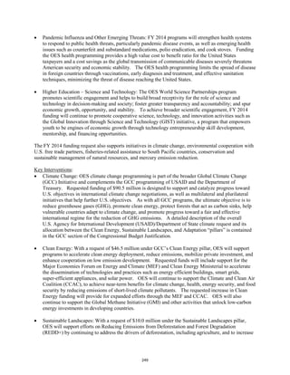 • Pandemic Influenza and Other Emerging Threats: FY 2014 programs will strengthen health systems 
to respond to public health threats, particularly pandemic disease events, as well as emerging health 
issues such as counterfeit and substandard medications, polio eradication, and cook stoves. Funding 
the OES health programming provides a high value cost to benefit ratio for the United States 
taxpayers and a cost savings as the global transmission of communicable diseases severely threatens 
American security and economic stability. The OES health programming limits the spread of disease 
in foreign countries through vaccinations, early diagnosis and treatment, and effective sanitation 
techniques, minimizing the threat of disease reaching the United States. 
• Higher Education – Science and Technology: The OES World Science Partnerships program 
promotes scientific engagement and helps to build broad receptivity for the role of science and 
technology in decision-making and society; foster greater transparency and accountability; and spur 
economic growth, opportunity, and stability. To achieve broader scientific engagement, FY 2014 
funding will continue to promote cooperative science, technology, and innovation activities such as 
the Global Innovation through Science and Technology (GIST) initiative, a program that empowers 
youth to be engines of economic growth through technology entrepreneurship skill development, 
mentorship, and financing opportunities. 
The FY 2014 funding request also supports initiatives in climate change, environmental cooperation with 
U.S. free trade partners, fisheries-related assistance to South Pacific countries, conservation and 
sustainable management of natural resources, and mercury emission reduction. 
Key Interventions 
: 
• Climate Change: OES climate change programming is part of the broader Global Climate Change 
(GCC) Initiative and complements the GCC programming of USAID and the Department of 
Treasury. Requested funding of $90.5 million is designed to support and catalyze progress toward 
U.S. objectives in international climate change negotiations, as well as multilateral and plurilateral 
initiatives that help further U.S. objectives. As with all GCC programs, the ultimate objective is to 
reduce greenhouse gases (GHG), promote clean energy, protect forests that act as carbon sinks, help 
vulnerable countries adapt to climate change, and promote progress toward a fair and effective 
international regime for the reduction of GHG emissions. A detailed description of the overall 
U.S. Agency for International Development (USAID)/Department of State climate request and its 
allocation between the Clean Energy, Sustainable Landscapes, and Adaptation “pillars” is contained 
in the GCC section of the Congressional Budget Justification. 
• Clean Energy: With a request of $46.5 million under GCC’s Clean Energy pillar, OES will support 
programs to accelerate clean energy deployment, reduce emissions, mobilize private investment, and 
enhance cooperation on low emission development. Requested funds will include support for the 
Major Economies Forum on Energy and Climate (MEF) and Clean Energy Ministerial to accelerate 
the dissemination of technologies and practices such as energy efficient buildings, smart grids, 
super-efficient appliances, and solar power. OES will continue to support the Climate and Clean Air 
Coalition (CCAC), to achieve near-term benefits for climate change, health, energy security, and food 
security by reducing emissions of short-lived climate pollutants. The requested increase in Clean 
Energy funding will provide for expanded efforts through the MEF and CCAC. OES will also 
continue to support the Global Methane Initiative (GMI) and other activities that unlock low-carbon 
energy investments in developing countries. 
• Sustainable Landscapes: With a request of $10.0 million under the Sustainable Landscapes pillar, 
OES will support efforts on Reducing Emissions from Deforestation and Forest Degradation 
(REDD+) by continuing to address the drivers of deforestation, including agriculture, and to increase 
249 
 