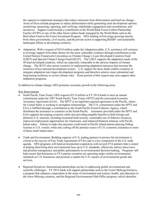 the capacity to implement strategies that reduce emissions from deforestation and land use change. 
Areas of focus include programs to reduce deforestation while generating rural development options; 
monitoring, measuring, reporting, and verifying; stakeholder engagement and consultations; and 
incentives. Support could include a contribution to the World Bank Forest Carbon Partnership 
Facility (FCPF) or one of the other forest carbon funds managed by the World Bank such as the 
BioCarbon Fund or the Forest Investment Program. OES funding will leverage growing interest 
from other governments, civil society, and the private sector in supporting REDD+ and sustainable 
landscapes efforts in developing countries. 
• Adaptation: With a request of $34.0 million under the Adaptation pillar, U.S. assistance will continue 
to leverage support from other donors for the most vulnerable countries through contributions to the 
United Nations Framework Convention on Climate Change’s Least Developed Countries Fund 
(LDCF) and Special Climate Change Fund (SCCF). The LDCF supports the adaptation needs of the 
49 least developed countries, which are especially vulnerable to the adverse impacts of climate 
change. The SCCF also assists countries in implementing adaptation measures that increase the 
resilience of key national development sectors. U.S. support for these funds enables countries to 
integrate adaptation into larger development programs and therefore achieve more substantial and 
long-lasting resilience to severe climate risks. Some portion of this request may also support other 
adaptation programs. 
In addition to climate change, OES promotes economic growth in the following areas. 
Key Interventions 
: 
• South Pacific Tuna Treaty: OES requests $21.0 million in FY 2014 funds to meet an annual 
commitment under the 1987 South Pacific Tuna Treaty (SPTT) and the associated Economic 
Assistance Agreement (EAA). The SPTT is an important regional agreement in the Pacific, where 
the United States is working to strengthen relationships. The U.S. commitment under the SPTT and 
EAA is fulfilled through a contribution to the South Pacific Forum Fisheries Agency, which 
distributes the assistance to countries in the South Pacific. Assistance provided under the SPTT and 
EAA supports developing countries while also providing tangible benefits to both foreign and 
domestic U.S. interests, including increased food security, sustainable use of fisheries resources, 
improved employment opportunities for Americans, and enhanced bilateral relations with Pacific 
Island states. Failure to make this payment could result in Pacific Island nations denying fishing 
licenses to U.S. vessels, while also cutting off the primary source of U.S. economic assistance to most 
of these small island states. 
• Trade and Environment: Building capacity of U.S. trading partners to protect the environment is 
critical to the success of Free Trade Agreements (FTAs) and is a key component of the U.S. trade 
agenda. OES programs will fund environmental cooperation with several FTA partners that is aimed 
at helping them bring their environmental laws up to U.S. standards, effectively enforce those laws, 
and promote transparency and public participation in environmental decision-making. Programs will 
help ensure that businesses in FTA partner countries are operating under similar environmental 
standards as U.S. businesses and promote a market for U.S. exports of environmental goods and 
services. 
• Regional Initiatives: International partnerships are key to addressing global environmental and 
scientific challenges. FY 2014 funds will support partnerships such as the Lower Mekong Initiative, 
a program that enhances cooperation in the areas of environment and science, health, and education in 
the lower Mekong countries, and the Regional Environmental Hub Office program, which identifies 
250 
 