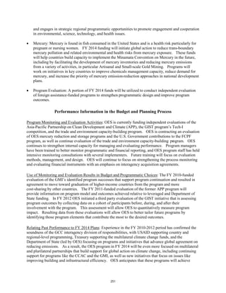 and engages in strategic regional programmatic opportunities to promote engagement and cooperation 
in environmental, science, technology, and health issues. 
• Mercury: Mercury is found in fish consumed in the United States and is a health risk particularly for 
pregnant or nursing women. FY 2014 funding will initiate global action to reduce trans-boundary 
mercury pollution and related environmental and health risks from mercury exposure. These funds 
will help countries build capacity to implement the Minamata Convention on Mercury in the future, 
including by facilitating the development of mercury inventories and reducing mercury emissions 
from a variety of activities, in particular Artisanal and Small-scale Gold Mining. Programs will 
work on initiatives in key countries to improve chemicals management capacity, reduce demand for 
mercury, and increase the priority of mercury emission-reduction approaches in national development 
plans. 
• Program Evaluation: A portion of FY 2014 funds will be utilized to conduct independent evaluation 
of foreign assistance-funded programs to strengthen programmatic design and improve program 
outcomes. 
Performance Information in the Budget and Planning Process 
Program Monitoring and Evaluation Activities: OES is currently funding independent evaluations of the 
Asia-Pacific Partnership on Clean Development and Climate (APP), the GIST program’s Tech-I 
competition, and the trade and environment capacity-building program. OES is contracting an evaluation 
of OES mercury reduction and storage programs and the U.S. Government contributions to the FCPF 
program, as well as continue evaluation of the trade and environment capacity-building program. OES 
continues to strengthen internal capacity for managing and evaluating performance. Program managers 
have been trained to better monitor programmatic and financial reporting, and OES program staff has held 
intensive monitoring consultations with several implementers. Future training will focus on evaluation 
methods, management, and design. OES will continue to focus on strengthening the process monitoring 
and evaluating financial instruments with an emphasis on interagency acquisition agreements. 
Use of Monitoring and Evaluation Results in Budget and Programmatic Choices: The FY 2010-funded 
evaluation of the GMI’s identified program successes that support program continuation and resulted in 
agreement to move toward graduation of higher-income countries from the program and more 
cost-sharing by other countries. The FY 2011-funded evaluation of the former APP program will 
provide information on program model and outcomes achieved relative to leveraged and Department of 
State funding. In FY 2012 OES initiated a third party evaluation of the GIST initiative that is assessing 
program outcomes by collecting data on a cohort of participants before, during, and after their 
involvement with the program. This assessment will allow OES to quantitatively measure program 
impact. Resulting data from these evaluations will allow OES to better tailor future programs by 
identifying those program elements that contribute the most to the desired outcomes. 
Relating Past Performance to FY 2014 Plans: Experience in the FY 2010-2012 period has confirmed the 
soundness of the GCC interagency division of responsibilities, with USAID supporting country and 
regional-level programming, Treasury supporting the multilateral climate change funds, and the 
Department of State (led by OES) focusing on programs and initiatives that advance global agreement on 
reducing emissions. As a result, the OES program in FY 2014 will be even more focused on multilateral 
and plurilateral partnerships that build support for global action on climate change, including continuing 
support for programs like the CCAC and the GMI, as well as new initiatives that focus on issues like 
improving building and infrastructural efficiency. OES anticipates that these programs will achieve 
251 
 