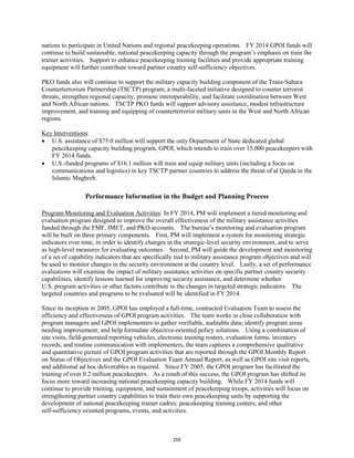 nations to participate in United Nations and regional peacekeeping operations. FY 2014 GPOI funds will 
continue to build sustainable, national peacekeeping capacity through the program’s emphasis on train the 
trainer activities. Support to enhance peacekeeping training facilities and provide appropriate training 
equipment will further contribute toward partner country self-sufficiency objectives. 
PKO funds also will continue to support the military capacity building component of the Trans-Sahara 
Counterterrorism Partnership (TSCTP) program, a multi-faceted initiative designed to counter terrorist 
threats, strengthen regional capacity, promote interoperability, and facilitate coordination between West 
and North African nations. TSCTP PKO funds will support advisory assistance, modest infrastructure 
improvement, and training and equipping of counterterrorist military units in the West and North African 
regions. 
Key Interventions 
: 
• U.S. assistance of $75.0 million will support the only Department of State dedicated global 
peacekeeping capacity building program, GPOI, which intends to train over 15,000 peacekeepers with 
FY 2014 funds. 
• U.S.-funded programs of $16.1 million will train and equip military units (including a focus on 
communications and logistics) in key TSCTP partner countries to address the threat of al Qaeda in the 
Islamic Maghreb. 
Performance Information in the Budget and Planning Process 
Program Monitoring and Evaluation Activities: In FY 2014, PM will implement a tiered monitoring and 
evaluation program designed to improve the overall effectiveness of the military assistance activities 
funded through the FMF, IMET, and PKO accounts. The bureau’s monitoring and evaluation program 
will be built on three primary components. First, PM will implement a system for monitoring strategic 
indicators over time, in order to identify changes in the strategic-level security environment, and to serve 
as high-level measures for evaluating outcomes. Second, PM will guide the development and monitoring 
of a set of capability indicators that are specifically tied to military assistance program objectives and will 
be used to monitor changes in the security environment at the country level. Lastly, a set of performance 
evaluations will examine the impact of military assistance activities on specific partner country security 
capabilities, identify lessons learned for improving security assistance, and determine whether 
U.S. program activities or other factors contribute to the changes in targeted strategic indicators. The 
targeted countries and programs to be evaluated will be identified in FY 2014. 
Since its inception in 2005, GPOI has employed a full-time, contracted Evaluation Team to assess the 
efficiency and effectiveness of GPOI program activities. The team works in close collaboration with 
program managers and GPOI implementers to gather verifiable, auditable data; identify program areas 
needing improvement; and help formulate objective-oriented policy solutions. Using a combination of 
site visits, field-generated reporting vehicles, electronic training rosters, evaluation forms, inventory 
records, and routine communication with implementers, the team captures a comprehensive qualitative 
and quantitative picture of GPOI program activities that are reported through the GPOI Monthly Report 
on Status of Objectives and the GPOI Evaluation Team Annual Report, as well as GPOI site visit reports, 
and additional ad hoc deliverables as required. Since FY 2005, the GPOI program has facilitated the 
training of over 0.2 million peacekeepers. As a result of this success, the GPOI program has shifted its 
focus more toward increasing national peacekeeping capacity building. While FY 2014 funds will 
continue to provide training, equipment, and sustainment of peacekeeping troops, activities will focus on 
strengthening partner country capabilities to train their own peacekeeping units by supporting the 
development of national peacekeeping trainer cadres; peacekeeping training centers; and other 
self-sufficiency oriented programs, events, and activities. 
255 
 