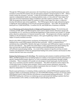 Through the CWD program and its precursors, the United States has provided humanitarian mine action 
assistance to more than 90 countries since the inter-agency program’s formal inception in 1993. When a 
country reaches the assistance “end state,” it either has developed sustainable, indigenous mine-action 
capacity to independently handle any remaining landmine issues, or it has achieved “mine-impact free” 
status (free from the humanitarian impact of landmines and other explosive remnants of war). Since 
2000, the program has directly helped 20 countries to achieve mine-impact free status, or otherwise 
develop self-sufficient mine action capabilities. The CWD program also has made substantial progress 
in fighting the illicit trafficking of SA/LW and conventional munitions. Since 2003, the program has 
destroyed over 33,000 MANPADs, 1.6 million SA/LW, and 90,000 tons of munitions worldwide. 
Use of Monitoring and Evaluation Results in Budget and Programmatic Choices: The monitoring and 
evaluation of FMF, IMET, and PKO programs will be used to inform resource allocations and provide 
accountability for U.S. activities by ensuring that Department of State resources serve broad U.S. foreign 
policy objectives and promote U.S interests around the world. This program also will place significant 
emphasis on the development of baseline analyses, with a goal of gathering evidence for assessing the 
impact of security assistance activities. 
Based on the GPOI evaluation/metrics mechanism, the Department of State is continuing to request 
funding for the overall GPOI program which has been successful. GPOI’s evaluation/metrics 
mechanisms have enabled PM to identify what types of assistance each GPOI partner requires in order to 
become self-sufficient. This enables the United States to make informed decisions about funding only 
those activities that would fill the gaps which currently prevent GPOI partners from becoming 
self-sufficient in peacekeeping training. As a result of the evaluation of specific activities in certain 
countries, the Department of State has reprogrammed funding from certain countries and focused on other 
countries that have been more successful. 
Relating Past Performance to FY 2014 Plans: The monitoring and evaluation of global and bilateral FMF, 
IMET, and PKO programs focus on tracking high-level evidence of movement toward the achievement of 
specific, predetermined strategic objectives, as well as systematic past performance through in-depth 
evaluations. These evaluations will consider not only progress toward stated goals, but the historical 
logic of U.S. assistance activities and their consequences. This effort will then be used to improve the 
overall effectiveness of military grant assistance, inform current resource allocations, and provide 
accountability by ensuring that resources address requirements that serve broader U.S. foreign policy 
objectives and promote U.S. interests around the world. 
Based on past performance in evaluating whether countries have utilized GPOI-funded equipment and/or 
training to deploy to peacekeeping operations, FY 2014 GPOI PKO funding will focus on activities which 
GPOI partners need in order to become self-sufficient in peacekeeping training proficiencies. FY 2014 
GPOI PKO funding also will focus on reinforcing success and not provide funding to partners that have 
not demonstrated a will or ability to actually deploy to peacekeeping operations. 
256 
 