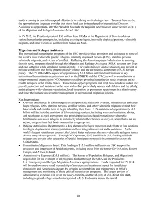 inside a country is crucial to respond effectively to evolving needs during crises. To meet these needs, 
the appropriations language provides that these funds can be transferred to International Disaster 
Assistance as appropriate, after the President has made the requisite determination under section 2(c)(1) 
of the Migration and Refugee Assistance Act of 1962. 
In FY 2012, the President provided $36 million from ERMA to the Department of State to address 
various humanitarian emergencies, including assisting refugees, internally displaced persons, vulnerable 
migrants, and other victims of conflict from Sudan and Mali. 
Migration and Refugee Assistance 
The international humanitarian programs of the USG provide critical protection and assistance to some of 
the world’s most vulnerable people: refugees, internally displaced persons (IDPs), stateless persons, 
vulnerable migrants, and victims of conflict. Reflecting the American people’s dedication to assisting 
those in need, programs funded through the Migration and Refugee Assistance (MRA) account save lives 
and ease suffering while upholding human dignity. They help stabilize volatile situations and prevent or 
mitigate conditions that breed extremism and violence, and are an essential component of U.S. foreign 
policy. The FY 2014 MRA request of approximately $1.8 billion will fund contributions to key 
international humanitarian organizations such as the UNHCR and the ICRC, as well as contributions to 
nongovernmental organization (NGO) partners to address pressing humanitarian needs overseas and to 
resettle refugees in the United States. These funds support programs that meet basic needs to sustain life; 
provide protection and assistance to the most vulnerable, particularly women and children and the elderly; 
assist refugees with voluntary repatriation, local integration, or permanent resettlement in a third country; 
and foster the humane and effective management of international migration policies. 
Key Interventions 
: 
• Overseas Assistance: In both emergencies and protracted situations overseas, humanitarian assistance 
helps refugees, IDPs, stateless persons, conflict victims, and other vulnerable migrants to meet their 
basic needs and enables them to begin rebuilding their lives. U.S assistance of approximately $1.3 
billion will include the provision of life-sustaining services, including water and sanitation, shelter, 
and healthcare; as well as programs that provide physical and legal protection to vulnerable 
beneficiaries and assist refugees to voluntarily return to their homes in safety or, when that is not an 
option, integrate into their host communities as appropriate. 
• Refugee Admissions: Resettlement is a key element of refugee protection and efforts to find solutions 
to refugee displacement when repatriation and local integration are not viable solutions. As the 
world’s largest resettlement country, the United States welcomes the most vulnerable refugees from a 
diverse array of backgrounds. Through NGO partners, $362.0 million in U.S. funding will help 
refugees and certain other categories of special immigrants to resettle in communities across the 
United States. 
• Humanitarian Migrants to Israel: This funding of $15.0 million will maintain USG support for 
relocation and integration of Jewish migrants, including those from the former Soviet Union, Eastern 
Europe, and Africa, to Israel. 
• Administrative Expenses ($35.1 million): The Bureau of Population, Refugees, and Migration is 
responsible for the oversight of all programs funded through the MRA and the President's 
U.S. Emergency and Refugee Migration Assistance appropriations. Funds requested for FY 2014 
will be used to ensure sound stewardship of resources and maximum impact for beneficiary 
populations and American taxpayers by stressing accountability and transparency in PRM’s 
management and monitoring of these critical humanitarian programs. The largest portion of 
administrative expenses will cover the salary, benefits, and travel costs of U.S. direct hire staff, 
including regional refugee coordinators posted in U.S. Embassies around the world. 
258 
 