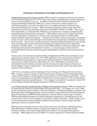 Performance Information in the Budget and Planning Process 
Program Monitoring and Evaluation Activities: PRM continued to strengthen monitoring and evaluation 
of its humanitarian programs in FY 2012 to inform future policy and programmatic decision-making and 
ensure sound stewardship of resources. In addition to the performance indicators reported in this 
Congressional Budget Justification, PRM uses a variety of measures to monitor progress in its 
humanitarian programs, and works with other donors to strengthen performance measures for the 
international humanitarian community. PRM incorporates performance measures that reflect USG 
humanitarian priorities into cooperation frameworks with UNHCR, UNRWA, and IOM. With each of 
these organizations, as well as the ICRC, PRM plays an important role in shaping and supporting their 
strategic planning and performance management. PRM conducts annual reviews of these frameworks 
and each organization’s performance, as well as interim and annual evaluations of PRM-funded 
non-governmental organization programs. The Bureau also conducts annual regional policy and program 
reviews in order to review past performance and formulate future programmatic and diplomatic strategies 
based on results. These reviews consider performance information gathered throughout the year through 
onsite monitoring trips, program and financial reporting from implementing partners, independent 
evaluations, and other sources. As in previous years, PRM facilitated an annual, year-long course, PRM 
Monitoring and Evaluation of Humanitarian Assistance , to ensure its program officers have the 
knowledge and tools required to monitor programs implemented by multilateral and non-governmental 
partners. 
Due to security restrictions that limited the mobility of Baghdad-based PRM staff, and hampered onsite 
monitoring and evaluation efforts, in FY 2011, PRM supported external monitoring and evaluation of 
PRM-funded assistance programs in Iraq to ensure that the performance of Iraq-based programs 
continued to be carefully monitored. Additionally in FY 2011, PRM funded an evaluation of the 
relationship between livelihoods, education and protection space for urban refugees in Ecuador and 
Somali refugees in Kenya’s Dadaab camp. The evaluation results will be used to better target future 
program for these populations. 
In FY 2012, in accordance with the Department of State’s February 2012 Program Evaluation Policy, 
PRM initiated a rigorous evaluation to identify best practices resulting from preventing gender-based 
violence (GBV) programs in refugee settings, with an emphasis on Chad, Malaysia, and Uganda. Due to 
a lack of strong proposals received, PRM re-submitted the evaluation request in FY 2013 and identified a 
well-designed proposal and qualified partner. The evaluation is expected to be completed in March 2014 
and its findings will shape the programs and policies of PRM and its partners. 
Use of Monitoring and Evaluation Results in Budget and Programmatic Choices: PRM uses findings from 
its monitoring and evaluation to inform budget and program decisions. For example, in FY 2012, PRM 
closely monitored the regional response to the Syria emergency, with Regional Refugee Coordinators and 
Washington-based staff engaging directly with governmental, nongovernmental and multilateral partners. 
Based on reporting from PRM field staff and partners on the dire situation and key gaps in assistance, 
PRM provided additional funding and reinforced diplomatic engagement to strengthen protection and 
assistance for the influx of Syrian refugees in Iraq, Jordan, Lebanon, and Turkey. PRM’s partners strive 
to meet international minimum standards for protection and assistance of Syrian refugees and other 
populations of concern around the world. 
PRM investments have been critical in improving the monitoring of the bureau’s multilateral partners. 
With PRM support, UNHCR continues to upgrade and expand its one-of-a-kind online Health 
Information System, which makes refugee health data available to the international humanitarian 
community. PRM support has allowed UNRWA to continue expanding its E-health and Family Health 
259 
 