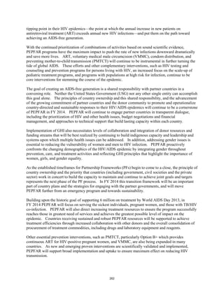 tipping point in their HIV epidemics—the point at which the annual increase in new patients on 
antiretroviral treatment (ART) exceeds annual new HIV infections—and put them on the path toward 
achieving an AIDS-free generation. 
With the continued prioritization of combinations of activities based on sound scientific evidence, 
PEPFAR programs have the maximum impact to push the rate of new infections downward dramatically 
and save more lives. ART, voluntary medical male circumcision (VMMC), condom distribution, and 
preventing mother-to-child transmission (PMTCT) will continue to be instrumental in further turning the 
tide of global AIDS. These efforts and other complementary interventions, such as HIV testing and 
counseling and prevention programs for persons living with HIV, an increased focus on the scale-up of 
pediatric treatment programs, and programs with populations at high risk for infection, continue to be 
core interventions for stemming the course of the epidemic. 
The goal of creating an AIDS-free generation is a shared responsibility with partner countries in a 
convening role. Neither the United States Government (USG) nor any other single entity can accomplish 
this goal alone. The principles of country ownership and this shared responsibility, and the advancement 
of the growing commitment of partner countries and the donor community to promote and operationalize 
country-directed and sustainable responses to their HIV/AIDS epidemics will continue to be a cornerstone 
of PEPFAR in FY 2014. PEPFAR will continue to engage partner countries in transparent dialogue, 
including the prioritization of HIV and other health issues, budget negotiations and financial 
management, and approaches to technical support that build lasting capacity within each country. 
Implementation of GHI also necessitates levels of collaboration and integration of donor resources and 
funding streams that will be best realized by continuing to build indigenous capacity and leadership and 
systems upon which multiple health issues can be addressed. In addition, addressing gender issues is 
essential to reducing the vulnerability of women and men to HIV infection. PEPFAR proactively 
confronts the changing demographics of the HIV/AIDS epidemic by integrating gender throughout 
prevention, care, and treatment activities and reflecting GHI principles that highlight the importance of 
women, girls, and gender equality. 
As the established timeframes for Partnership Frameworks (PFs) begin to come to a close, the principle of 
country ownership and the priority that countries (including government, civil societies and the private 
sector) work in concert to build the capacity to maintain and continue to achieve joint goals and targets 
represents the next phase of the PF process. In FY 2014 this transition framework will be an important 
part of country plans and the strategies for engaging with the partner governments, and will move 
PEPFAR further from an emergency program and towards sustainability. 
Building upon the historic goal of supporting 6 million on treatment by World AIDS Day 2013, in 
FY 2014 PEPFAR will focus on serving the sickest individuals, pregnant women, and those with TB/HIV 
co-infection. PEPFAR will also direct increasing treatment resources to ensure the program successfully 
reaches those in greatest need of services and achieves the greatest possible level of impact on the 
epidemic. Countries receiving sustained and robust PEPFAR resources will be supported to achieve 
treatment efficiencies through increased collaboration with other donors and the overall consolidation of 
procurement of treatment commodities, including drugs and laboratory equipment and reagents. 
Other essential prevention interventions, such as PMTCT, particularly Option B+ which provides 
continuous ART for HIV-positive pregnant women, and VMMC, are also being expanded in many 
countries. As new and emerging proven interventions are scientifically validated and implemented, 
PEPFAR will support broad implementation and uptake to ensure maximum effect on reducing HIV 
transmission. 
262 
 