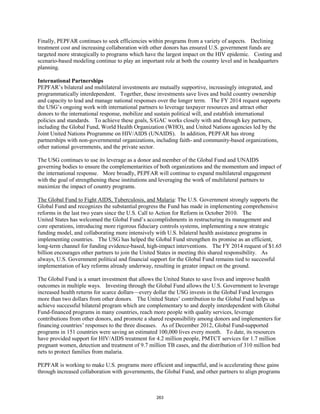 Finally, PEPFAR continues to seek efficiencies within programs from a variety of aspects. Declining 
treatment cost and increasing collaboration with other donors has ensured U.S. government funds are 
targeted more strategically to programs which have the largest impact on the HIV epidemic. Costing and 
scenario-based modeling continue to play an important role at both the country level and in headquarters 
planning. 
International Partnerships 
PEPFAR’s bilateral and multilateral investments are mutually supportive, increasingly integrated, and 
programmatically interdependent. Together, these investments save lives and build country ownership 
and capacity to lead and manage national responses over the longer term. The FY 2014 request supports 
the USG’s ongoing work with international partners to leverage taxpayer resources and attract other 
donors to the international response, mobilize and sustain political will, and establish international 
policies and standards. To achieve these goals, S/GAC works closely with and through key partners, 
including the Global Fund, World Health Organization (WHO), and United Nations agencies led by the 
Joint United Nations Programme on HIV/AIDS (UNAIDS). In addition, PEPFAR has strong 
partnerships with non-governmental organizations, including faith- and community-based organizations, 
other national governments, and the private sector. 
The USG continues to use its leverage as a donor and member of the Global Fund and UNAIDS 
governing bodies to ensure the complementarities of both organizations and the momentum and impact of 
the international response. More broadly, PEPFAR will continue to expand multilateral engagement 
with the goal of strengthening these institutions and leveraging the work of multilateral partners to 
maximize the impact of country programs. 
The Global Fund to Fight AIDS, Tuberculosis, and Malaria: The U.S. Government strongly supports the 
Global Fund and recognizes the substantial progress the Fund has made in implementing comprehensive 
reforms in the last two years since the U.S. Call to Action for Reform in October 2010. The 
United States has welcomed the Global Fund’s accomplishments in restructuring its management and 
core operations, introducing more rigorous fiduciary controls systems, implementing a new strategic 
funding model, and collaborating more intensively with U.S. bilateral health assistance programs in 
implementing countries. The USG has helped the Global Fund strengthen its promise as an efficient, 
long-term channel for funding evidence-based, high-impact interventions. The FY 2014 request of $1.65 
billion encourages other partners to join the United States in meeting this shared responsibility. As 
always, U.S. Government political and financial support for the Global Fund remains tied to successful 
implementation of key reforms already underway, resulting in greater impact on the ground. 
The Global Fund is a smart investment that allows the United States to save lives and improve health 
outcomes in multiple ways. Investing through the Global Fund allows the U.S. Government to leverage 
increased health returns for scarce dollars—every dollar the USG invests in the Global Fund leverages 
more than two dollars from other donors. The United States’ contribution to the Global Fund helps us 
achieve successful bilateral program which are complementary to and deeply interdependent with Global 
Fund-financed programs in many countries, reach more people with quality services, leverage 
contributions from other donors, and promote a shared responsibility among donors and implementers for 
financing countries’ responses to the three diseases. As of December 2012, Global Fund-supported 
programs in 151 countries were saving an estimated 100,000 lives every month. To date, its resources 
have provided support for HIV/AIDS treatment for 4.2 million people, PMTCT services for 1.7 million 
pregnant women, detection and treatment of 9.7 million TB cases, and the distribution of 310 million bed 
nets to protect families from malaria. 
PEPFAR is working to make U.S. programs more efficient and impactful, and is accelerating these gains 
through increased collaboration with governments, the Global Fund, and other partners to align programs 
263 
 