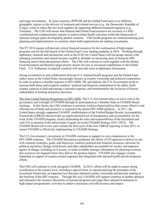 and target investments. In some countries, PEPFAR and the Global Fund each cover different 
geographic regions in the delivery of treatment and related services (e.g., the Democratic Republic of 
Congo), while in others the two work together by supporting different treatment regimens (e.g., 
Tanzania). The USG will ensure that bilateral and Global Fund resources are invested in a fully 
coordinated and complementary manner to achieve better health outcomes within the framework of 
national strategic plans developed by partner countries. USG health programs are institutionalizing joint 
planning and implementation in countries where both organizations are making investments. 
The FY 2014 request will provide critical financial resources for the continuation of high-impact 
programs and for the full launch of the Global Fund’s new funding modality in 2014. Working through 
diplomatic channels and mechanisms such as the G-20, the United States will encourage nations with 
emerging economies and natural resource wealth to shoulder an increasing share of domestic HIV 
financing and to fund international efforts. The USG will continue to work together with the Global 
Fund Secretariat and Board to target priority donors for new or increased contributions to the Global 
Fund. U.S. Embassies in targeted countries will raise this issue in diplomatic discussions. 
Strong investments in and collaboration between U.S. bilateral health programs and the Global Fund 
makes sense as the United States increasingly focuses on country ownership and technical cooperation. 
In order to achieve a durable response to HIV/AIDS, TB, and malaria, the U.S. Government needs to 
increase both donor and recipient countries’ political and financial commitment to the effort, build 
country capacity to lead and manage a national response, and institutionalize the inclusion of diverse 
stakeholders in funding and policy decisions. 
The Joint United Nations Programme on HIV/AIDS: The U.S. Government plays an active role in the 
governance and oversight of UNAIDS through its participation as a Member State in UNAIDS Board 
meetings. In this forum, the USG continues to promote evidence-based policies that ensure effective and 
efficient use of funds and resources to respond to the global HIV/AIDS epidemic. In 2011, the 
United States strongly supported UNAIDS’ establishment of the Unified Budget Results Accountability 
Framework (UBRAF) that provides an unprecedented level of transparency and accountability for the 
work of the UNAIDS program, clearly delineating the roles and responsibilities of the Secretariat and 
each UN co-sponsor in the achievement of goals set in the UNAIDS Strategy (2011-2015). The 
UNAIDS Board will review and evaluate the first cycle of the new UBRAF reporting in June 2013, to 
ensure UNAIDS is effectively implementing its UNAIDS Strategy. 
The U.S. Government’s investment in UNAIDS continues to support its core competencies in the 
HIV/AIDS response. The UNAIDS Secretariat coordinates the efforts of UN agencies to deliver as one 
with common strategies, goals, and objectives; mobilize political and financial resources; advocate for 
political and policy change; hold donors and other stakeholders accountable for results; and empower 
agents of change, including civil society, to make available strategic information for planning to ensure 
that resources are targeted where they deliver the greatest impact. UNAIDS also engages country 
leadership in support of country-owned responses that integrated with national health and development 
efforts. 
The USG will continue to work alongside UNAIDS. In 2013, efforts will be made to ensure strong 
coordination at the country level, including a special focus on operationalizing the principles of the 
investment framework, an important tool that puts informed country ownership and decision making at 
the forefront of the HIV response. Through this tool, UNAIDS will support countries to further optimize 
and rationalize the resource allocations of national programs and target their national investments to 
high-impact programmatic activities to achieve maximum cost-effectiveness and impact. 
264 
 