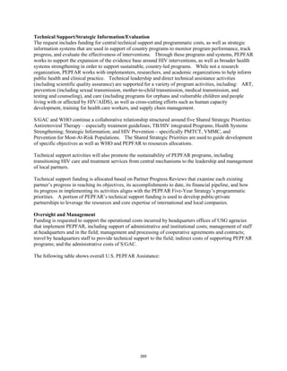 Technical Support/Strategic Information/Evaluation 
The request includes funding for central technical support and programmatic costs, as well as strategic 
information systems that are used in support of country programs to monitor program performance, track 
progress, and evaluate the effectiveness of interventions. Through these programs and systems, PEPFAR 
works to support the expansion of the evidence base around HIV interventions, as well as broader health 
systems strengthening in order to support sustainable, country-led programs. While not a research 
organization, PEPFAR works with implementers, researchers, and academic organizations to help inform 
public health and clinical practice. Technical leadership and direct technical assistance activities 
(including scientific quality assurance) are supported for a variety of program activities, including: ART, 
prevention (including sexual transmission, mother-to-child transmission, medical transmission, and 
testing and counseling), and care (including programs for orphans and vulnerable children and people 
living with or affected by HIV/AIDS), as well as cross-cutting efforts such as human capacity 
development, training for health care workers, and supply chain management. 
S/GAC and WHO continue a collaborative relationship structured around five Shared Strategic Priorities: 
Antiretroviral Therapy – especially treatment guidelines; TB/HIV integrated Programs; Health Systems 
Strengthening; Strategic Information; and HIV Prevention – specifically PMTCT, VMMC, and 
Prevention for Most-At-Risk Populations. The Shared Strategic Priorities are used to guide development 
of specific objectives as well as WHO and PEPFAR to resources allocations. 
Technical support activities will also promote the sustainability of PEPFAR programs, including 
transitioning HIV care and treatment services from central mechanisms to the leadership and management 
of local partners. 
Technical support funding is allocated based on Partner Progress Reviews that examine each existing 
partner’s progress in reaching its objectives, its accomplishments to date, its financial pipeline, and how 
its progress in implementing its activities aligns with the PEPFAR Five-Year Strategy’s programmatic 
priorities. A portion of PEPFAR’s technical support funding is used to develop public-private 
partnerships to leverage the resources and core expertise of international and local companies. 
Oversight and Management 
Funding is requested to support the operational costs incurred by headquarters offices of USG agencies 
that implement PEPFAR, including support of administrative and institutional costs; management of staff 
at headquarters and in the field; management and processing of cooperative agreements and contracts; 
travel by headquarters staff to provide technical support to the field; indirect costs of supporting PEPFAR 
programs; and the administrative costs of S/GAC. 
The following table shows overall U.S. PEPFAR Assistance: 
265 
 